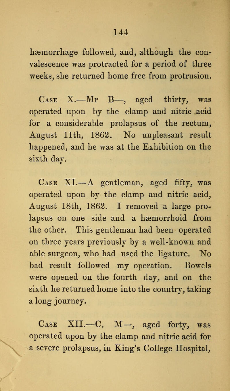 haemorrhage followed, and, although the con- valescence was protracted for a period of three weeks, she returned home free from protrusion. Case X.—Mr B—, aged thirty, was operated upon by the clamp and nitric acid for a considerable prolapsus of the rectum, August 11th, 1862. No unpleasant result happened, and he was at the Exhibition on the sixth day. Case XI.—A gentleman, aged fifty, was operated upon by the clamp and nitric acid, August 18th, 1862. I removed a large pro- lapsus on one side and a hsemorrhoid from the other. This gentleman had been operated on three years previously by a well-known and able surgeon, who had used the ligature. No bad result followed my operation. Bowels were opened on the fourth day, and on the sixth he returned home into the country, taking a long journey. Case XII.—C. M—, aged forty, was operated upon by the clamp and nitric acid for a severe prolapsus, in King's College Hospital,