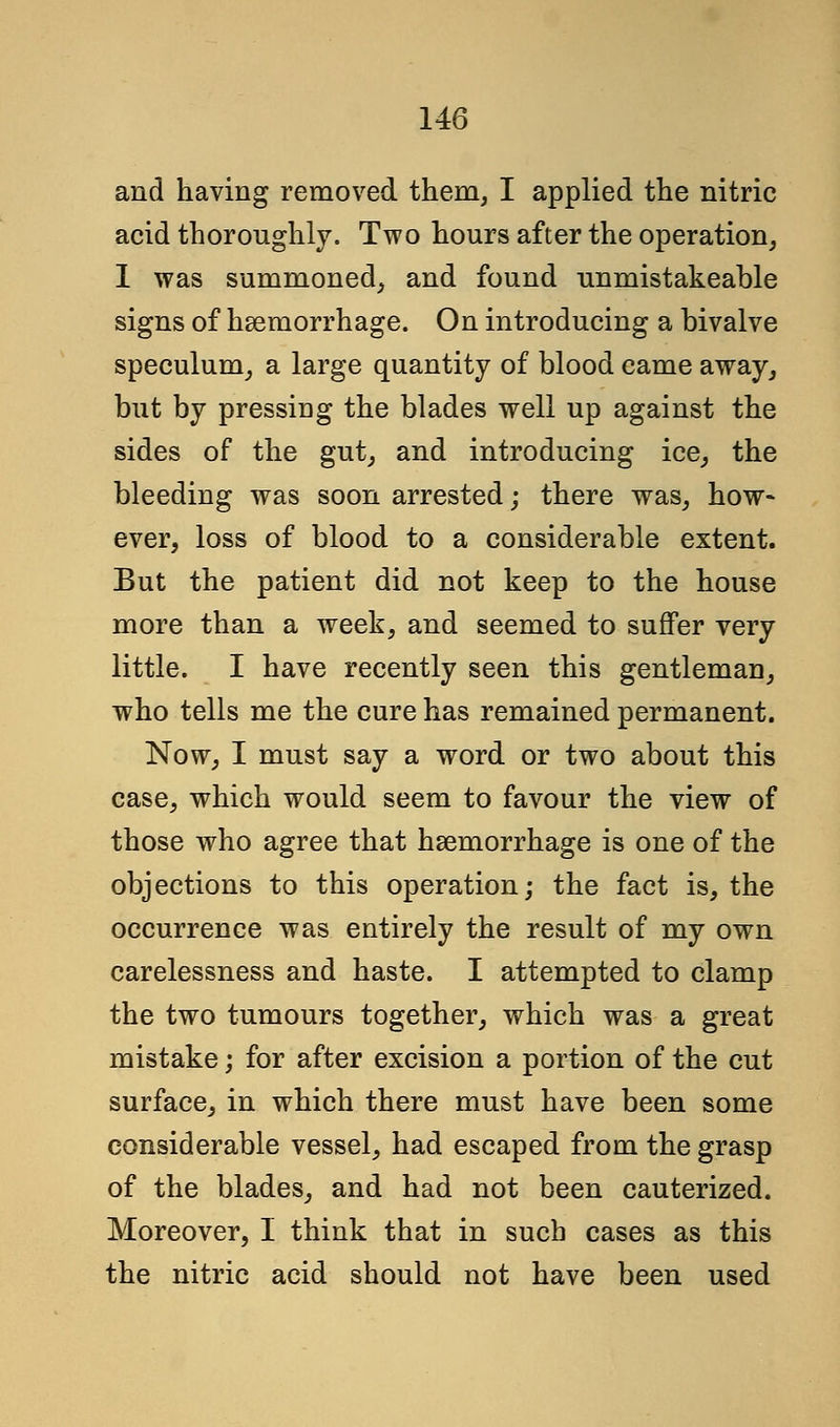 and having removed them, I applied the nitric acid thoroughly. Two hours after the operation, I was summoned, and found unmistakeable signs of haemorrhage. On introducing a bivalve speculum, a large quantity of blood came away, but by pressing the blades well up against the sides of the gut, and introducing ice, the bleeding was soon arrested; there was, how- ever, loss of blood to a considerable extent. But the patient did not keep to the house more than a week, and seemed to suffer very little. I have recently seen this gentleman, who tells me the cure has remained permanent. Now, I must say a word or two about this case, which would seem to favour the view of those who agree that haemorrhage is one of the objections to this operation; the fact is, the occurrence was entirely the result of my own carelessness and haste. I attempted to clamp the two tumours together, which was a great mistake; for after excision a portion of the cut surface, in which there must have been some considerable vessel, had escaped from the grasp of the blades, and had not been cauterized. Moreover, I think that in such cases as this the nitric acid should not have been used