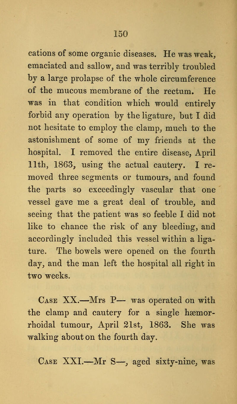 cations of some organic diseases. He was weak, emaciated and sallow, and was terribly troubled by a large prolapse of the whole circumference of the mucous membrane of the rectum. He was in that condition which would entirely forbid any operation by the ligature, but I did not hesitate to employ the clamp, much to the astonishment of some of my friends at the hospital. I removed the entire disease, April 11th, 1863, using the actual cautery. I re- moved three segments or tumours, and found the parts so exceedingly vascular that one vessel gave me a great deal of trouble, and seeing that the patient was so feeble I did not like to chance the risk of any bleeding, and accordingly included this vessel within a liga- ture. The bowels were opened on the fourth day, and the man left the hospital all right in two weeks. Case XX.—Mrs P— was operated on with the clamp and cautery for a single hsemor- rhoidal tumour, April 21st, 1863. She was walking about on the fourth day. Case XXI.—Mr S—, aged sixty-nine, was
