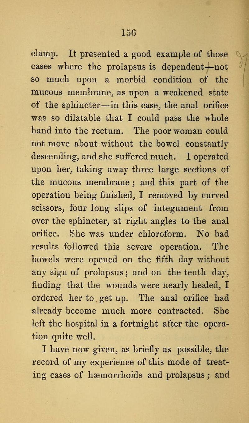 clamp. It presented a good example of those cases where the prolapsus is dependent—not so much upon a morbid condition of the mucous membrane, as upon a weakened state of the sphincter—in this case, the anal orifice was so dilatable that I could pass the whole hand into the rectum. The poor woman could not move about without the bowel constantly descending, and she suffered much. I operated upon her, taking away three large sections of the mucous membrane; and this part of the operation being finished, I removed by curved scissors, four long slips of integument from over the sphincter, at right angles to the anal orifice. She was under chloroform. No bad results followed this severe operation. The bowels were opened on the fifth day without any sign of prolapsus; and on the tenth day, finding that the wounds were nearly healed, I ordered her to. get up. The anal orifice had already become much more contracted. She left the hospital in a fortnight after the opera- tion quite well. I have now given, as briefly as possible, the record of my experience of this mode of treat- ing cases of haemorrhoids and prolapsus; and