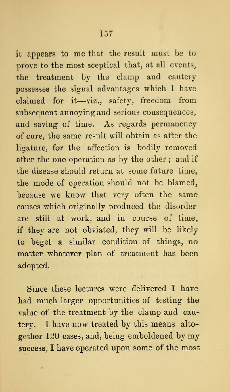 it appears to me that the result must be to prove to the most sceptical that,, at all events, the treatment by the clamp and cautery possesses the signal advantages which I have claimed for it—viz., safety, freedom from subsequent annoying and serious consequences, and saving of time. As regards permanency of cure, the same result will obtain as after the ligature, for the affection is bodily removed after the one operation as by the other; and if the disease should return at some future time, the mode of operation should not be blamed, because we know that very often the same causes which originally produced the disorder are still at work, and in course of time, if they are not obviated, they will be likely to beget a similar condition of things, no matter whatever plan of treatment has been adopted. Since these lectures were delivered I have had much larger opportunities of testing the value of the treatment by the clamp and cau- tery. I have now treated by this means alto- gether 120 cases, and, being emboldened by my success, I have operated upon some of the most