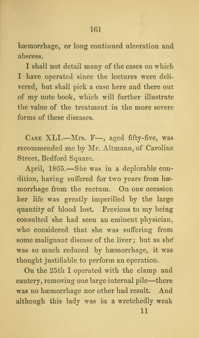 haemorrhage, or long continued ulceration and abscess. I shall not detail many of the cases on which I have operated since the lectures were deli- vered^ but shall pick a case here and there out of my note book, which will further illustrate the value of the treatment in the more severe forms of these diseases. Case XLI.—Mrs. F—, aged fifty-five, was recommended me by Mr. Altmann, of Caroline Street, Bedford Square. April, 1865.—She was in a deplorable con- dition, having suffered for two years from hae- morrhage from the rectum. On one occasion her life was greatly imperilled by the large quantity of blood lost. Previous to my being consulted she had seen an eminent physician, who considered that she was suffering from some malignant disease of the liver; but as she' was so much reduced by haemorrhage, it was thought justifiable to perform an operation. On the 25th I operated with the clamp and cautery, removing one large internal pile—there was no haemorrhage nor other bad result. And although this lady was in a wretchedly weak 11