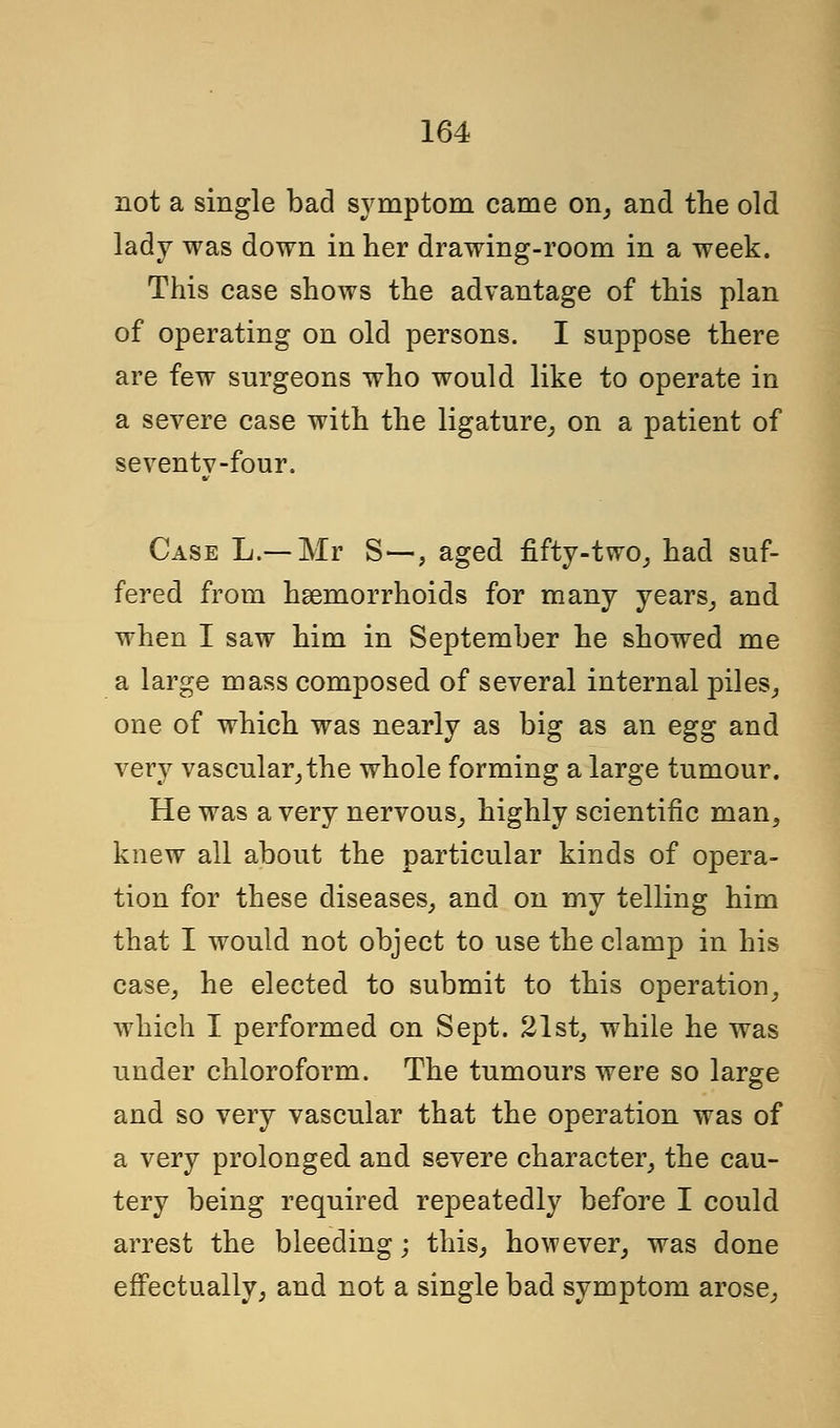 not a single bad symptom came on, and the old lady was down in her drawing-room in a week. This case shows the advantage of this plan of operating on old persons. I suppose there are few surgeons who would like to operate in a severe case with the ligature, on a patient of seventy-four. Case L.— Mr S—, aged fifty-two, had suf- fered from haemorrhoids for many years, and when I saw him in September he showed me a large mass composed of several internal piles, one of which was nearly as big as an egg and very vascular,the whole forming a large tumour. He was a very nervous, highly scientific man, knew all about the particular kinds of opera- tion for these diseases, and on my telling him that I would not object to use the clamp in his case, he elected to submit to this operation, which I performed on Sept. 21st, while he was under chloroform. The tumours were so large and so very vascular that the operation was of a very prolonged and severe character, the cau- tery being required repeatedly before I could arrest the bleeding; this, however, was done effectually, and not a single bad symptom arose,