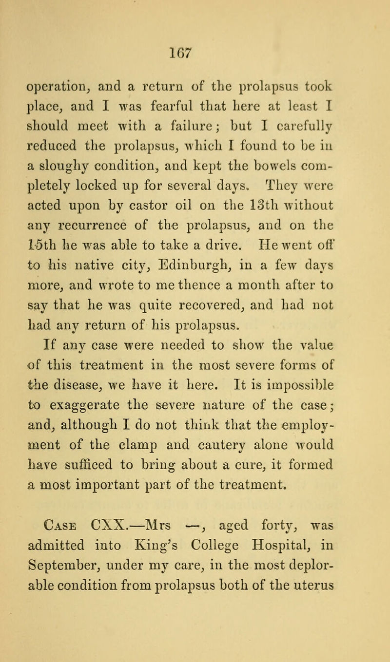 operation, and a return of the prolapsus took place, and I was fearful that here at least I should meet with a failure; but I carefully reduced the prolapsus, which I found to be in a sloughy condition, and kept the bowels com- pletely locked up for several days. They were acted upon by castor oil on the 13th without any recurrence of the prolapsus, and on the 15th he was able to take a drive. He went oft' to his native city, Edinburgh, in a few days more, and wrote to me thence a month after to say that he was quite recovered, and had not had any return of his prolapsus. If any case were needed to show the value of this treatment in the most severe forms of the disease, we have it here. It is impossible to exaggerate the severe nature of the case; and, although I do not think that the employ- ment of the clamp and cautery alone would have sufficed to bring about a cure, it formed a most important part of the treatment. Case CXX.—Mrs —, aged forty, was admitted into King's College Hospital, in September, under my care, in the most deplor- able condition from prolapsus both of the uterus