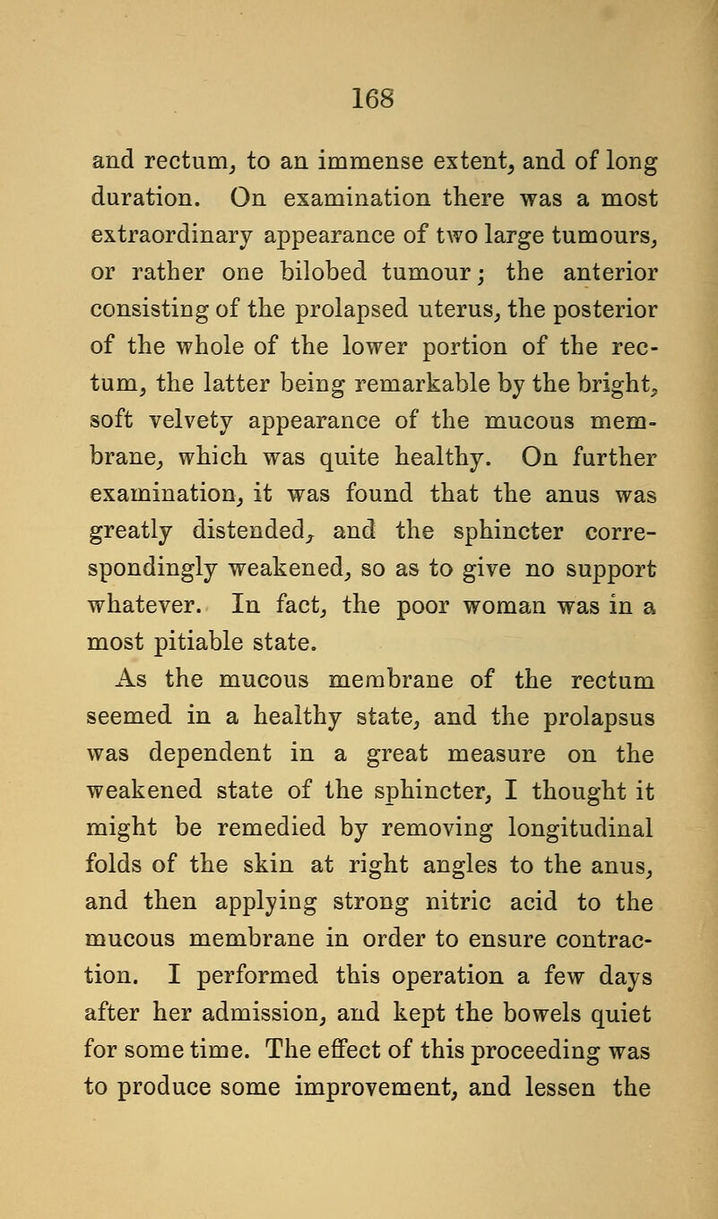 and rectum, to an immense extent, and of long duration. On examination there was a most extraordinary appearance of two large tumours, or rather one bilobed tumour; the anterior consisting of the prolapsed uterus, the posterior of the whole of the lower portion of the rec- tum, the latter being remarkable by the bright, soft velvety appearance of the mucous mem- brane, which was quite healthy. On further examination, it was found that the anus was greatly distended,, and the sphincter corre- spondingly weakened, so as to give no support whatever. In fact, the poor woman was in a most pitiable state. As the mucous membrane of the rectum seemed in a healthy state, and the prolapsus was dependent in a great measure on the weakened state of the sphincter, I thought it might be remedied by removing longitudinal folds of the skin at right angles to the anus, and then applying strong nitric acid to the mucous membrane in order to ensure contrac- tion. I performed this operation a few days after her admission, and kept the bowels quiet for some time. The effect of this proceeding was to produce some improvement, and lessen the