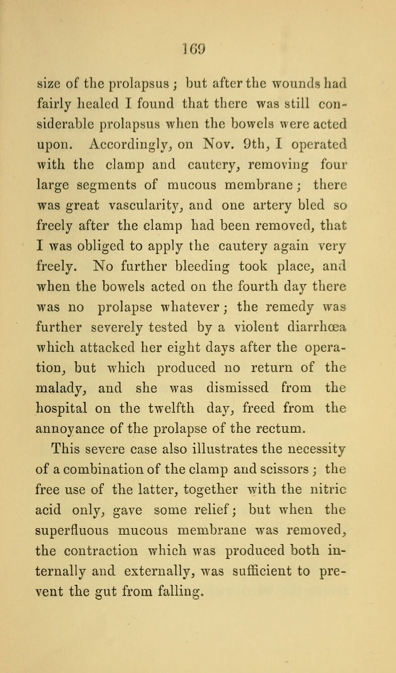 1G9 size of the prolapsus ; but after the wounds had fairly healed I found that there was still con- siderable prolapsus when the bowels were acted upon. Accordingly^ on Nov. 9th, I operated with the clamp and cautery, removing four large segments of mucous membrane; there was great vascularity, and one artery bled so freely after the clamp had been removed, that I was obliged to apply the cautery again very freely. No further bleeding took place, and when the bowels acted on the fourth day there was no prolapse whatever; the remedy was further severely tested by a violent diarrhoea which attacked her eight days after the opera- tion, but which produced no return of the malady, and she was dismissed from the hospital on the twelfth day, freed from the annoyance of the prolapse of the rectum. This severe case also illustrates the necessity of a combination of the clamp and scissors ; the free use of the latter, together with the nitric acid only, gave some relief; but when the superfluous mucous membrane was removed, the contraction which was produced both in- ternally and externally, was sufficient to pre- vent the gut from falling.