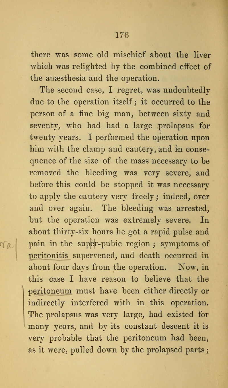 there was some old mischief about the liver which was relighted by the combined effect of the anaesthesia and the operation. The second case, I regret, was undoubtedly due to the operation itself; it occurred to the person of a fine big man, between sixty and seventy, who had had a large prolapsus for twenty years. I performed the operation upon him with the clamp and cautery, and in conse- quence of the size of the mass necessary to be removed the bleeding was very severe, and before this could be stopped it was necessary to apply the cautery very freely; indeed, over and over again. The bleeding was arrested, but the operation was extremely severe. In about thirty-six hours he got a rapid pulse and pain in the super-pubic region ; symptoms of peritonitis supervened, and death occurred in about four days from the operation. Now, in this case I have reason to believe that the peritoneum must have been either directly or indirectly interfered with in this operation. The prolapsus was very large, had existed for many years, and by its constant descent it is very probable that the peritoneum had been, as it were, pulled down by the prolapsed parts;