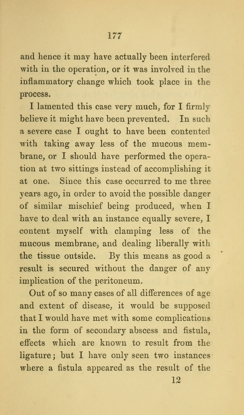 and hence it may have actually been interfered with in the operation, or it was involved in the inflammatory change which took place in the process. I lamented this case very much, for I firmly believe it might have been prevented. In such a severe case I ought to have been contented with taking away less of the mucous mem- brane, or I should have performed the opera- tion at two sittings instead of accomplishing it at one. Since this case occurred to me three years ago, in order to avoid the possible danger of similar mischief being produced, when I have to deal with an instance equally severe, I content myself with clamping less of the mucous membrane^ and dealing liberally with the tissue outside. By this means as good a result is secured without the danger of any implication of the peritoneum. Out of so many cases of all differences of age and extent of disease, it would be supposed that I would have met with some complications in the form of secondary abscess and fistula, effects which are known to result from the ligature; but I have only seen two instances where a fistula appeared as the result of the 12