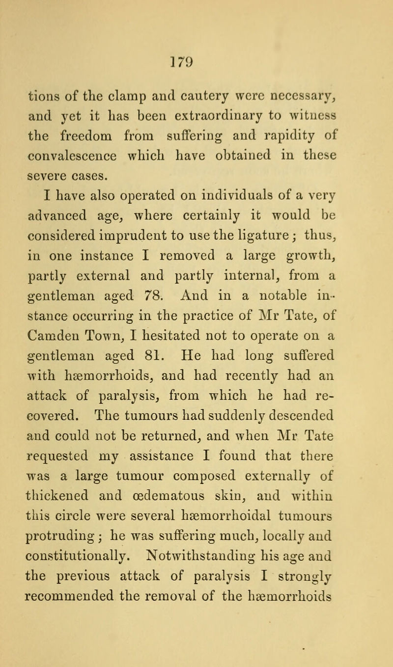 tions of the clamp and cautery were necessary, and yet it lias been extraordinary to witness the freedom from suffering and rapidity of convalescence which have obtained in these severe cases. I have also operated on individuals of a very advanced age, where certainly it would be considered imprudent to use the ligature ; thus, in one instance I removed a large growth, partly external and partly internal, from a gentleman aged 78. And in a notable in- stance occurring in the practice of Mr Tate, of Camden Town, I hesitated not to operate on a gentleman aged 81. He had long suffered with haemorrhoids, and had recently had an attack of paralysis, from which he had re- covered. The tumours had suddenly descended and could not be returned, and when Mr Tate requested my assistance I found that there was a large tumour composed externally of thickened and cedematous skin, and within this circle were several hsemorrhoidal tumours protruding ; he was suffering much, locally and constitutionally. Notwithstanding his age and the previous attack of paralysis I strongly recommended the removal of the haemorrhoids