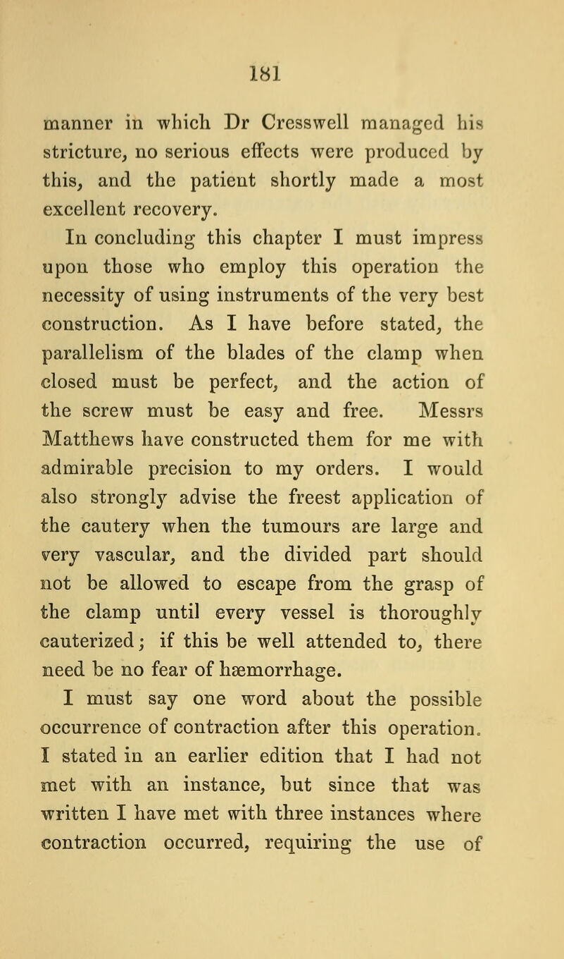 manner in which Dr Cresswell managed his stricture, no serious effects were produced by this, and the patient shortly made a most excellent recovery. In concluding this chapter I must impress upon those who employ this operation the necessity of using instruments of the very best construction. As I have before stated, the parallelism of the blades of the clamp when closed must be perfect, and the action of the screw must be easy and free. Messrs Matthews have constructed them for me with admirable precision to my orders. I would also strongly advise the freest application of the cautery when the tumours are large and very vascular, and the divided part should not be allowed to escape from the grasp of the clamp until every vessel is thoroughly cauterized; if this be well attended to, there need be no fear of haemorrhage. I must say one word about the possible occurrence of contraction after this operation. I stated in an earlier edition that I had not met with an instance, but since that was written I have met with three instances where contraction occurred, requiring the use of