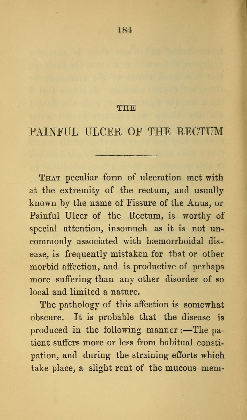 THE PAINFUL ULCER OF THE RECTUM That peculiar form of ulceration met with at the extremity of the rectum, and usually known by the name of Fissure of the Anus, or Painful Ulcer of the Rectum, is worthy of special attention, insomuch as it is not un- commonly associated with hemorrhoidal dis- ease, is frequently mistaken for that or other morbid affection, and is productive of perhaps more suffering than any other disorder of so local and limited a nature. The pathology of this affection is somewhat obscure. It is probable that the disease is produced in the following manner :—The pa- tient suffers more or less from habitual consti- pation, and during the straining efforts which take place, a slight rent of the mucous mem-