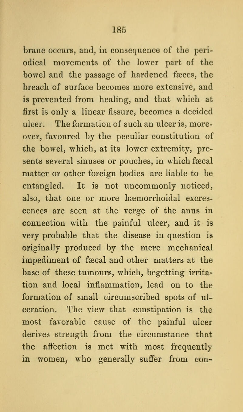 brane occurs, and, in consequence of the peri- odical movements of the lower part of the bowel and the passage of hardened faeces, the breach of surface becomes more extensive, and is prevented from healing, and that which at first is only a linear fissure, becomes a decided ulcer. The formation of such an ulcer is, more- over, favoured by the peculiar constitution of the bowel, which, at its lower extremity, pre- sents several sinuses or pouches, in which faecal matter or other foreign bodies are liable to be entangled. It is not uncommonly noticed, also, that one or more hemorrhoidal excres- cences are seen at the verge of the anus in connection with the painful ulcer, and it is very probable that the disease in question is originally produced by the mere mechanical impediment of fsecal and other matters at the base of these tumours, which, begetting irrita- tion and local inflammation, lead on to the formation of small circumscribed spots of ul- ceration. The view that constipation is the most favorable cause of the painful ulcer derives strength from the circumstance that the affection is met with most frequently in women, who generally suffer from con-