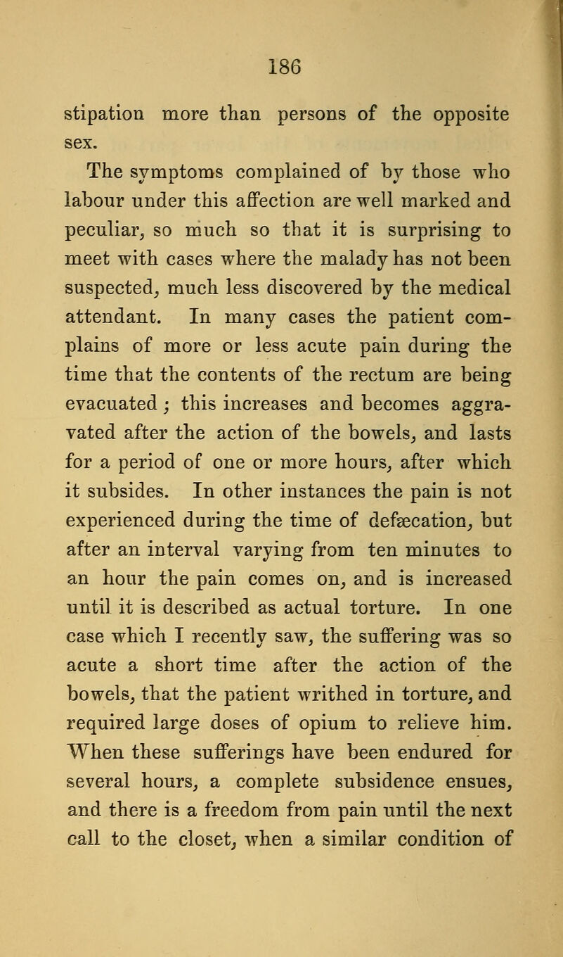 stipation more than persons of the opposite sex. The symptoms complained of by those who labour under this affection are well marked and peculiar, so much so that it is surprising to meet with cases where the malady has not been suspected, much less discovered by the medical attendant. In many cases the patient com- plains of more or less acute pain during the time that the contents of the rectum are being evacuated; this increases and becomes aggra- vated after the action of the bowels, and lasts for a period of one or more hours, after which it subsides. In other instances the pain is not experienced during the time of defsecation, but after an interval varying from ten minutes to an hour the pain comes on, and is increased until it is described as actual torture. In one case which I recently saw, the suffering was so acute a short time after the action of the bowels, that the patient writhed in torture, and required large doses of opium to relieve him. When these sufferings have been endured for several hours, a complete subsidence ensues, and there is a freedom from pain until the next call to the closet, when a similar condition of