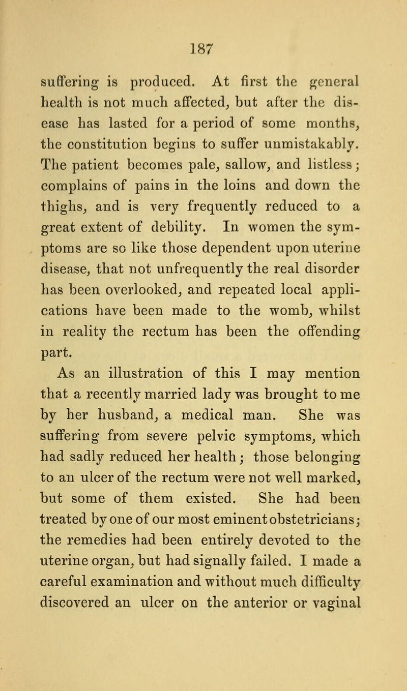 suffering is produced. At first the general health is not much affected, but after the dis- ease has lasted for a period of some months, the constitution begins to suffer unmistakably. The patient becomes pale, sallow, and listless; complains of pains in the loins and down the thighs, and is very frequently reduced to a great extent of debility. In women the sym- ptoms are so like those dependent upon uterine disease, that not unfrequently the real disorder has been overlooked, and repeated local appli- cations have been made to the womb, whilst in reality the rectum has been the offending part. As an illustration of this I may mention that a recently married lady was brought to me by her husband, a medical man. She was suffering from severe pelvic symptoms, which had sadly reduced her health; those belonging to an ulcer of the rectum were not well marked, but some of them existed. She had been treated by one of our most eminent obstetricians; the remedies had been entirely devoted to the uterine organ, but had signally failed. I made a careful examination and without much difficulty discovered an ulcer on the anterior or vaginal