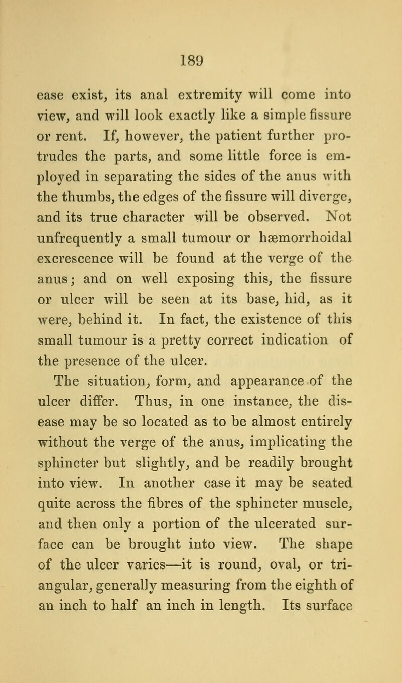 ease exist, its anal extremity will come into view, and will look exactly like a simple fissure or rent. If, however, the patient further pro- trudes the parts, and some little force is em- ployed in separating the sides of the anus with the thumbs, the edges of the fissure will diverge, and its true character will be observed. Not unfrequently a small tumour or hsemorrhoidal excrescence will be found at the verge of the anus; and on well exposing this, the fissure or ulcer will be seen at its base, hid, as it were, behind it. In fact, the existence of this small tumour is a pretty correct indication of the presence of the ulcer. The situation, form, and appearance of the ulcer differ. Thus, in one instance, the dis- ease may be so located as to be almost entirely without the verge of the anus, implicating the sphincter but slightly, and be readily brought into view. In another case it may be seated quite across the fibres of the sphincter muscle, and then only a portion of the ulcerated sur- face can be brought into view. The shape of the ulcer varies—it is round, oval, or tri- angular, generally measuring from the eighth of an inch to half an inch in length. Its surface