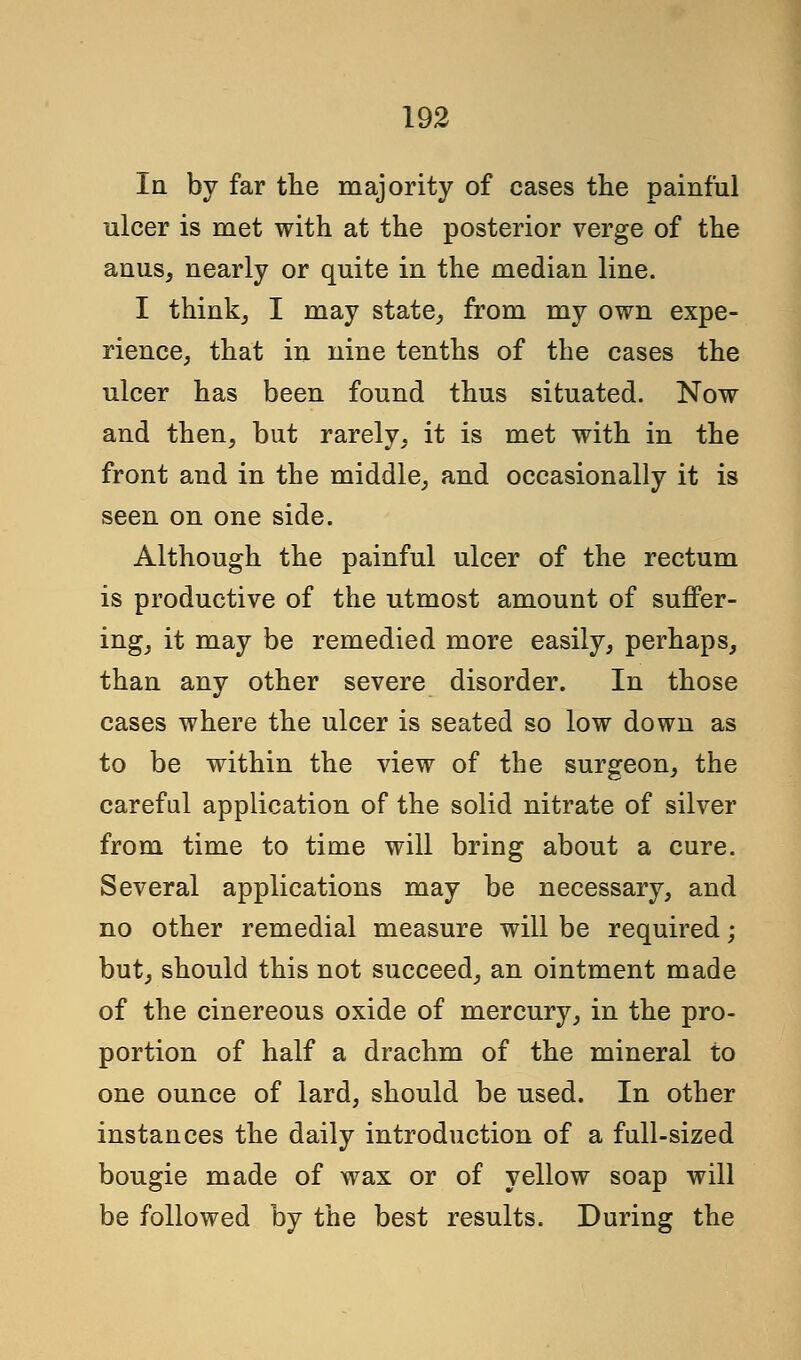 In by far the majority of cases the painful ulcer is met with at the posterior verge of the anus, nearly or quite in the median line. I think, I may state, from my own expe- rience, that in nine tenths of the cases the ulcer has been found thus situated. Now and then, but rarely, it is met with in the front and in the middle, and occasionally it is seen on one side. Although the painful ulcer of the rectum is productive of the utmost amount of suffer- ing, it may be remedied more easily, perhaps, than any other severe disorder. In those cases where the ulcer is seated so low down as to be within the view of the surgeon, the careful application of the solid nitrate of silver from time to time will bring about a cure. Several applications may be necessary, and no other remedial measure will be required; but, should this not succeed, an ointment made of the cinereous oxide of mercury, in the pro- portion of half a drachm of the mineral to one ounce of lard, should be used. In other instances the daily introduction of a full-sized bougie made of wax or of yellow soap will be followed by the best results. During the