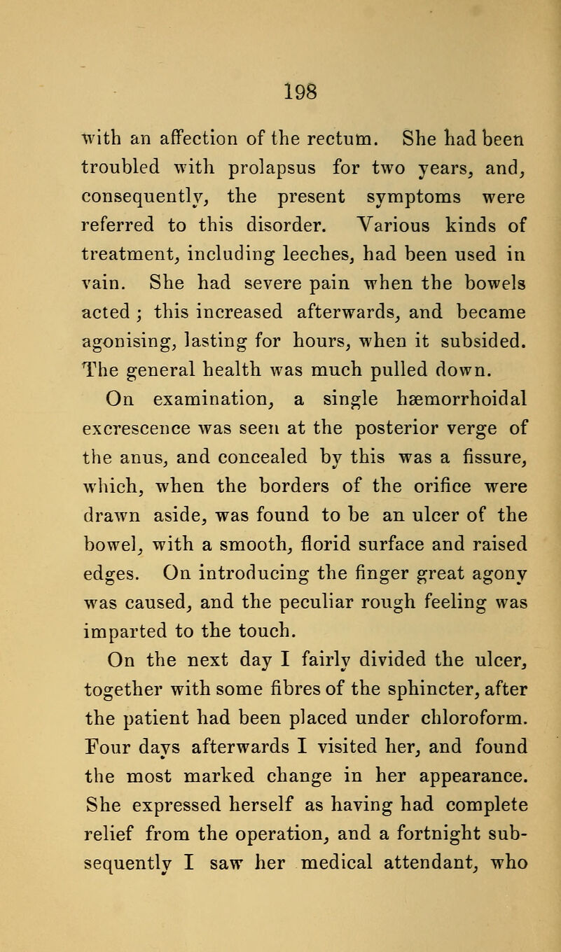 with an affection of the rectum. She had been troubled with prolapsus for two years, and, consequently, the present symptoms were referred to this disorder. Various kinds of treatment, including leeches, had been used in vain. She had severe pain when the bowels acted ; this increased afterwards, and became agonising, lasting for hours, when it subsided. The general health was much pulled down. On examination, a single hsemorrhoidal excrescence was seen at the posterior verge of the anus, and concealed by this was a fissure, which, when the borders of the orifice were drawn aside, was found to be an ulcer of the bowel, with a smooth, florid surface and raised edges. On introducing the finger great agony was caused, and the peculiar rough feeling was imparted to the touch. On the next day I fairly divided the ulcer, together with some fibres of the sphincter, after the patient had been placed under chloroform. Four days afterwards I visited her, and found the most marked change in her appearance. She expressed herself as having had complete relief from the operation, and a fortnight sub- sequently I saw her medical attendant, who