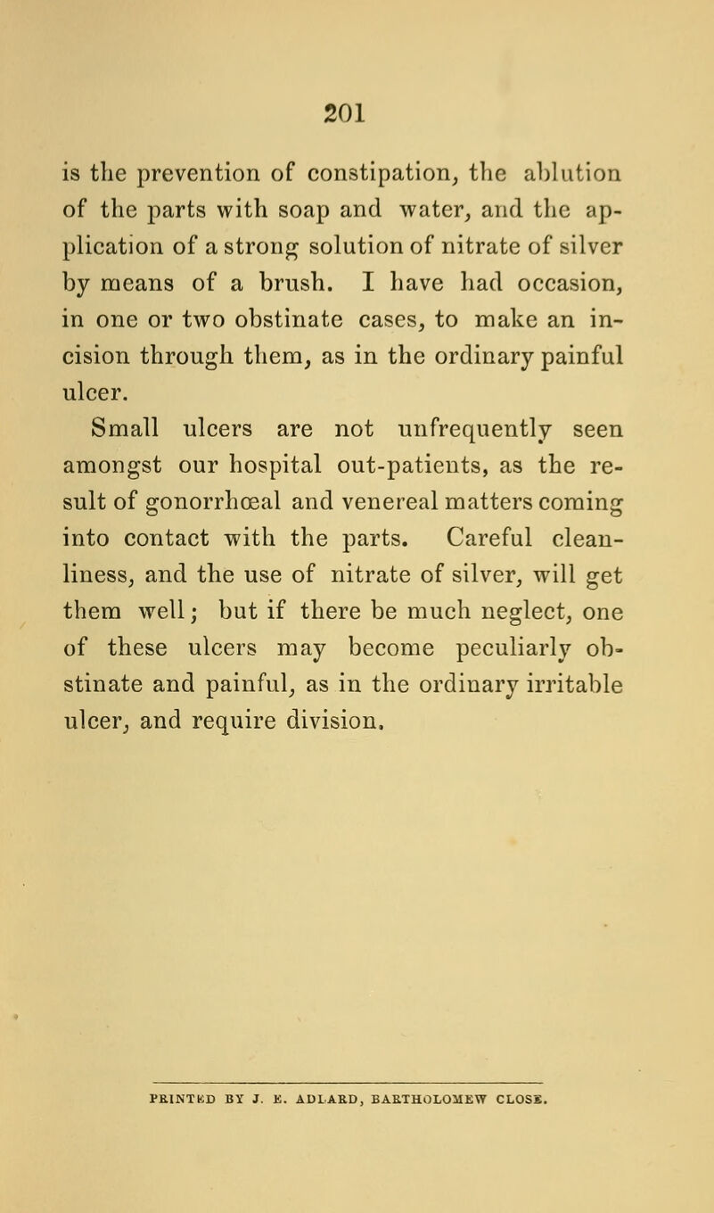 is the prevention of constipation, the ablution of the parts with soap and water, and the ap- plication of a strong solution of nitrate of silver by means of a brush. I have had occasion, in one or two obstinate cases, to make an in- cision through them, as in the ordinary painful ulcer. Small ulcers are not nnfrequently seen amongst our hospital out-patients, as the re- sult of gonorrhceal and venereal matters coming into contact with the parts. Careful clean- liness, and the use of nitrate of silver, will get them well; but if there be much neglect, one of these ulcers may become peculiarly ob- stinate and painful, as in the ordinary irritable ulcer, and require division, PRINTKD BY J. K. ADLAB.D, BAE.THOLOMEW CLOSE.