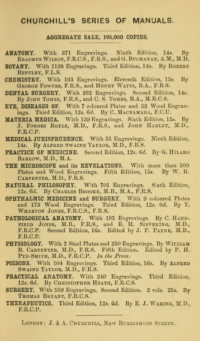 CHURCHILL'S SERIES OF MANUALS. AGGREGATE SALE, 195,000 COPIES. ANATOMY. With 371 Engraving*. Ninth Edition, It*. By Erasmus Wilson, F.R.C.S., F.R.S., andG. Buchanan, A.M., M.D. BOTANY. With 1138 Engravings. Third Edition, 1J y. By Robert Bentley, F.L.S. CHEMISTRY. With 163 Engravings. Eleventh Edition, 15*. By Georo-e Fownes, F.R.S., and Henry Watts, B.A., F.R.S. DENTAL SURGERY. With 262 Engravings. Second Edition, 14*. By John Tomes, F.R.S., and C. S. Tomes, B.A., M.R.C.S. EYE, DISEASES OF. With 7 coloured Plates and 52 Wood Engrav- ings. Third Edition, 12s. 6d. By C. Macnamara, F.C.U. MATERIA MEDICA. With 139 Engravings. Sixth Edition, 15s. By J. Forbes Royle, M.D., F.R.S., and John Harley, M.D., F.R.C.P. MEDICAL JURISPRUDENCE. With 55 Engravings. Ninth Edition, 14s. By Alfred Swaine Taylor, M.D., F.R.S. PRACTICE OF MEDICINE. Second Edition, 12*. 6c?. By G. Hilaro Barlow, M.D., M.A. THE MICROSCOPE and its REVELATIONS. With more than 500 Plates and Wood Engravings. Fifth Edition, 15s. By W. B. Carpenter, M.D., F.R.S. NATURAL PHILOSOPHY. With 701 Engravings. Sixth Edition, 12s. 66?. By Charles Brooke, M.B., M.A., F.R.S. OPHTHALMIC MEDICINE and SURGERY. With 9 coloured Plates and 173 Wood Engravings. Third Edition, 12s. 6d. By T. Wharton Jones, F.R.C.S., F.R.S. PATHOLOGICAL ANATOMY. With 195 Engravings. By C. Hand- field Jones, M.B., F.R.S., and E. H. Sievektng, M.D., F.R.C.P. Second Edition, 16s. Edited by J. F. Payne, M.B., F.R.C.P. PHYSIOLOGY. With 2 Steel Plates and 250 Engravings. By William B. Carpenter, M.D., F.R.S. Fifth Edition. Edited by P. H. Pye-Smith, M.D., F.R.C.P. In the Press. POISONS. With 104 Engravings. Third Edition, 16s. By Alfred Swaine Taylor, M.D., F.R.S. PRACTICAL ANATOMY. With 240 Engravings. Third Edition, 12s. 6d. By Christopher Heath, F.R.C.S. SURGERY. With 559 Engravings. Second Edition. 2 vols. 25s. By Thomas Bryant, F.R.C.S. THERAPEUTICS. Third Edition, 12s. Qd. By E. J. Waring, M.D., F.R.C.P.