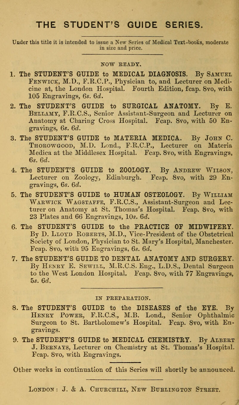 THE STUDENT'S GUIDE SERIES. Under this title it is intended to issue a New Series of Medical Text-books, moderate in size and price. NOW BEADY. 1. The STUDENT'S GUIDE to MEDICAL DIAGNOSIS. By Samuel Fenwick, M.D., F.R.C.P., Physician to, and Lecturer on Medi- cine at, the London Hospital. Fourth Edition, fcap. 8vo, with 105 Engravings, 6s. 6d. 2. The STUDENT'S GUIDE to SURGICAL ANATOMY. By E. Bellamy, F.R.C.S., Senior Assistant-Surgeon and Lecturer on Anatomy at Charing Cross Hospital. Fcap. 8vo, with 50 En- gravings, 6s. 6d. 3. The STUDENT'S GUIDE to MATERIA MEDICA. By John C. Thorowgood, M.D. Lond., F.R.C.P., Lecturer on Materia Medica at the Middlesex Hospital. Fcap. 8vo, with Engravings, 6*. 6d. 4. The STUDENT'S GUIDE to ZOOLOGY. By Andrew Wilson, Lecturer on Zoology, Edinburgh. Fcap. 8vo, with 29 En- gravings, 6s. 6d. 5. The STUDENT'S GUIDE to HUMAN OSTEOLOGY. By William Warwick Wagstaeee, F.R.C.S., Assistant-Surgeon and Lec- turer on Anatomy at St. Thomas's Hospital. Fcap. 8vo, with 23 Plates and 66 Engravings, 10s. 6d. 6. The STUDENT'S GUIDE to the PRACTICE OE MIDWIFERY. By D. Lloyd Roberts, M.D., Vice-President of the Obstetrical Society of London, Physician to St. Mary's Hospital, Manchester. Fcap. 8vo, with 95 Engravings, 6s. 6d. 7. The STUDENT'S GUIDE TO DENTAL ANATOMY AND SURGERY. By Henby E. Sewill, M.R.C.S. Eng., L.D.S., Dental Surgeon to the West London Hospital. Fcap. 8vo, with 77 Engravings, 5s. 6d. IN PREPARATION. 8. The STUDENT'S GUIDE to the DISEASES of the EYE. By Henry Power, F.R.C.S., M.B. Lond., Senior Ophthalmic Surgeon to St. Bartholomew's Hospital. Fcap. 8vo, with En- gravings. 9. The STUDENT'S GUIDE to MEDICAL CHEMISTRY. By Albert J. Bernays, Lecturer on Chemistry at St. Thomas's Hospital. Fcap. 8vo, with Engravings. Other works in continuation of this Series will shortly be announced.