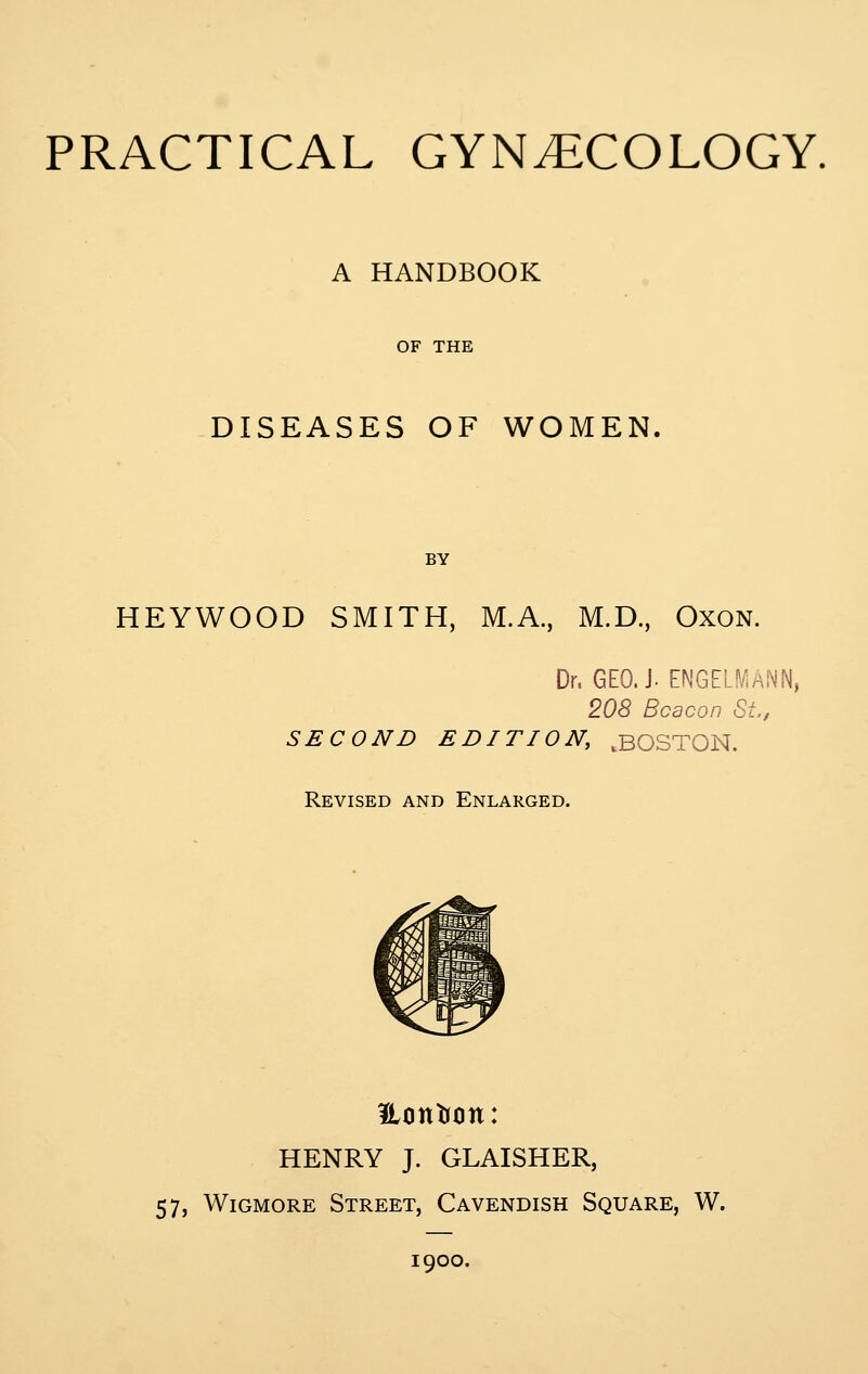 A HANDBOOK OF THE DISEASES OF WOMEN. BY HEYWOOD SMITH, M.A., M.D., OxoN. Dr. GEO. J. ENGELMANN, 208 Beacon St,, SECOND EDITION, .BOSTON. Revised and Enlarged. Eontrtin: HENRY J. GLAISHER, 57, WiGMORE Street, Cavendish Square, W. 1900.