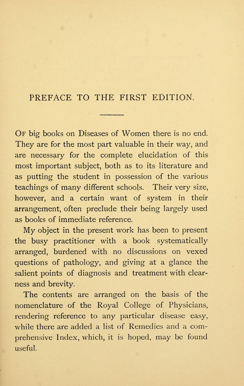 PREFACE TO THE FIRST EDITION. Of big books on Diseases of Women there is no end. They are for the most part valuable in their way, and are necessary for the complete elucidation of this most important subject, both as to its literature and as putting the student in possession of the various teachings of many different schools. Their very size, however, and a certain want of system in their arrangement, often preclude their being largely used as books of immediate reference. My object in the present work has been to present the busy practitioner with a book systematically arranged, burdened with no discussions on vexed questions of pathology, and giving at a glance the salient points of diagnosis and treatment with clear- ness and brevity. The contents are arranged on the basis of the nomenclature of the Royal College of Physicians, rendering reference to any particular disease easy, while there are added a list of Remedies and a com- prehensive Index, which, it is hoped, may be found useful.