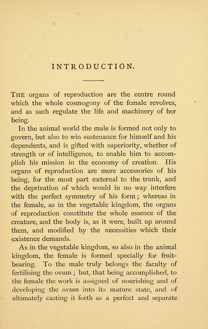 INTRODUCTION. The organs of reproduction are the centre round which the whole cosmogony of the female revolves, and as such regulate the life and machinery of her being. In the animal world the male is formed not only to govern, but also to win sustenance for himself and his dependents, and is gifted with superiority, whether of strength or of intelligence, to enable him to accom- plish his mission in the economy of creation. His organs of reproduction are mere accessories of his being, for the most part external to the trunk, and the deprivation of which would in no way interfere with the perfect symmetry of his form ; whereas in the female, as in the vegetable kingdom, the organs of reproduction constitute the whole essence of the creature, and the body is, as it were, built up around them, and modified by the necessities which their existence demands. As in the vegetable kingdom, so also in the animal kingdom, the female is formed specially for fruit- bearing. To the male truly belongs the faculty of fertilising the ovum ; but, that being accomplished, to the female the work is assigned of nourishing and of developing the ovum into its mature state, and of ultimately casting it forth as a perfect and separate