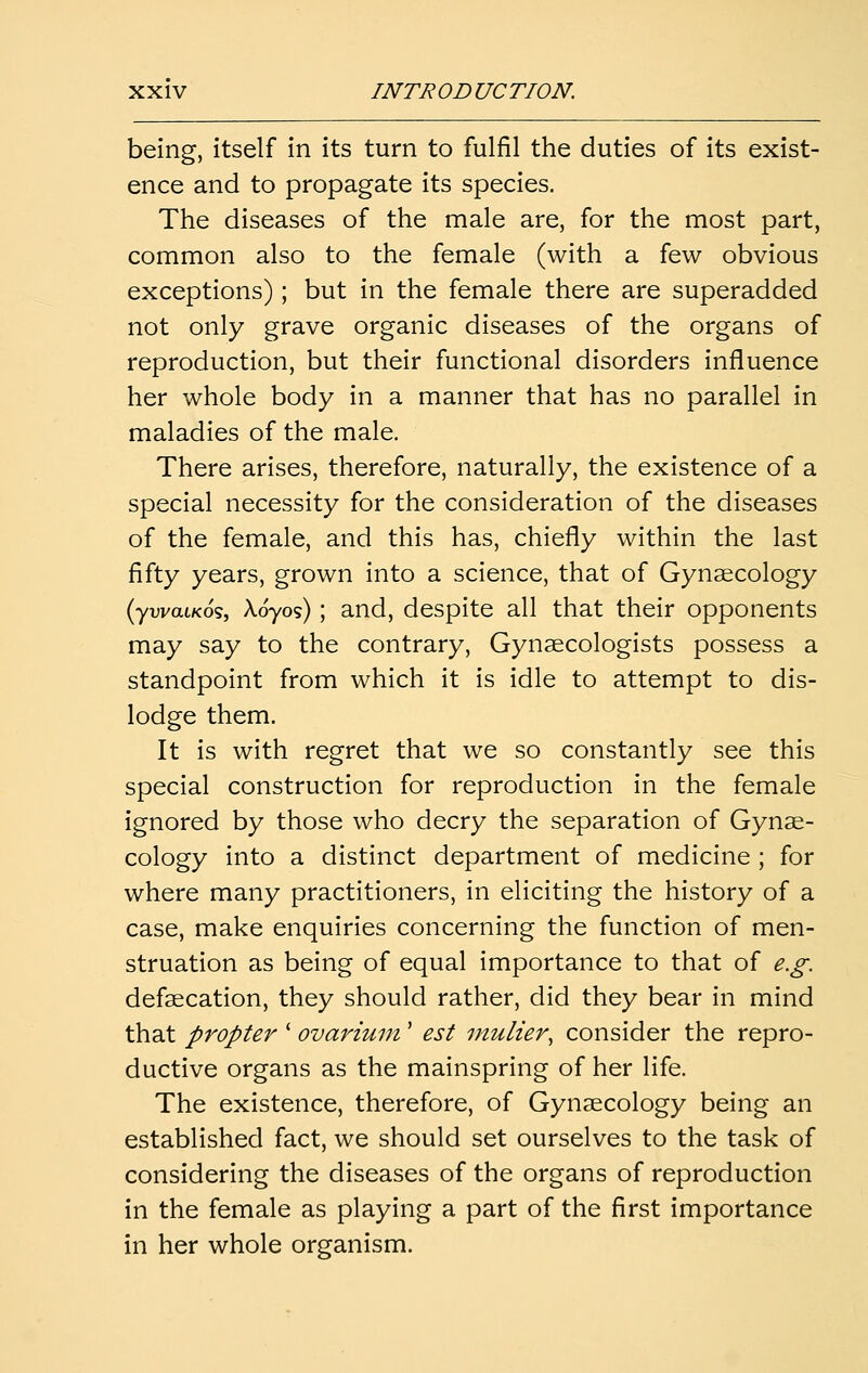 being, itself in its turn to fulfil the duties of its exist- ence and to propagate its species. The diseases of the male are, for the most part, common also to the female (with a few obvious exceptions); but in the female there are superadded not only grave organic diseases of the organs of reproduction, but their functional disorders influence her whole body in a manner that has no parallel in maladies of the male. There arises, therefore, naturally, the existence of a special necessity for the consideration of the diseases of the female, and this has, chiefly within the last fifty years, grown into a science, that of Gynaecology (ywatKos, Xoyos) ; and, despite all that their opponents may say to the contrary. Gynaecologists possess a standpoint from which it is idle to attempt to dis- lodge them. It is with regret that we so constantly see this special construction for reproduction in the female ignored by those who decry the separation of Gynae- cology into a distinct department of medicine ; for where many practitioners, in eliciting the history of a case, make enquiries concerning the function of men- struation as being of equal importance to that of e.g. defaecation, they should rather, did they bear in mind that propter ' ovarium' est inulier, consider the repro- ductive organs as the mainspring of her life. The existence, therefore, of Gynaecology being an established fact, we should set ourselves to the task of considering the diseases of the organs of reproduction in the female as playing a part of the first importance in her whole organism.