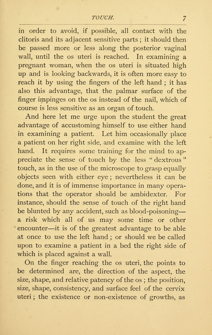 in order to avoid, if possible, all contact with the clitoris and its adjacent sensitive parts ; it should then be passed more or less along the posterior vaginal wall, until the os uteri is reached. In examining a pregnant woman, when the os uteri is situated high up and is looking backwards, it is often more easy to reach it by using the fingers of the left hand ; it has also this advantage, that the palmar surface of the finger impinges on the os instead of the nail, which of course is less sensitive as an organ of touch. And here let me urge upon the student the great advantage of accustoming himself to use either hand in examining a patient. Let him occasionally place a patient on her right side, and examine with the left hand. It requires some training for the mind to ap- preciate the sense of touch by the less  dextrous  touch, as in the use of the microscope to grasp equally objects seen with either eye ; nevertheless it can be done, and it is of immense importance in many opera- tions that the operator should be ambidexter. For instance, should the sense of touch of the right hand be blunted by any accident, such as blood-poisoning— a risk which all of us may some time or other encounter—it is of the greatest advantage to be able at once to use the left hand ; or should we be called upon to examine a patient in a bed the right side of which is placed against a wall. On the finger reaching the os uteri, the points to be determined are, the direction of the aspect, the size, shape, and relative patency of the os ; the position, size, shape, consistency, and surface feel of the cervix uteri; the existence or non-existence of growths, as