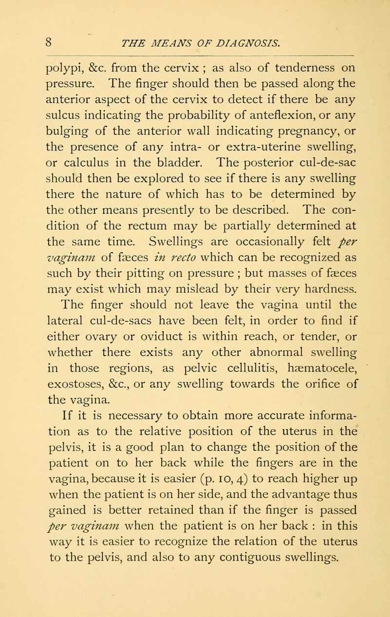 polypi, &c. from the cervix ; as also of tenderness on pressure. The finger should then be passed along the anterior aspect of the cervix to detect if there be any sulcus indicating the probability of anteflexion, or any bulging of the anterior wall indicating pregnancy, or the presence of any intra- or extra-uterine swelling, or calculus in the bladder. The posterior cul-de-sac should then be explored to see if there is any swelling there the nature of which has to be determined by the other means presently to be described. The con- dition of the rectum may be partially determined at the same time. Swellings are occasionally felt per vaginani of faeces in recto which can be recognized as such by their pitting on pressure ; but masses of faeces may exist which may mislead by their very hardness. The finger should not leave the vagina until the lateral cul-de-sacs have been felt, in order to find if either ovary or oviduct is within reach, or tender, or whether there exists any other abnormal swelling in those regions, as pelvic cellulitis, haematocele, exostoses, &c., or any swelling towards the orifice of the vagina. If it is necessary to obtain more accurate informa- tion as to the relative position of the uterus in the pelvis, it is a good plan to change the position of the patient on to her back while the fingers are in the vagina, because it is easier (p. lo, 4) to reach higher up when the patient is on her side, and the advantage thus gained is better retained than if the finger is passed per vaginain when the patient is on her back : in this way it is easier to recognize the relation of the uterus to the pelvis, and also to any contiguous swellings.