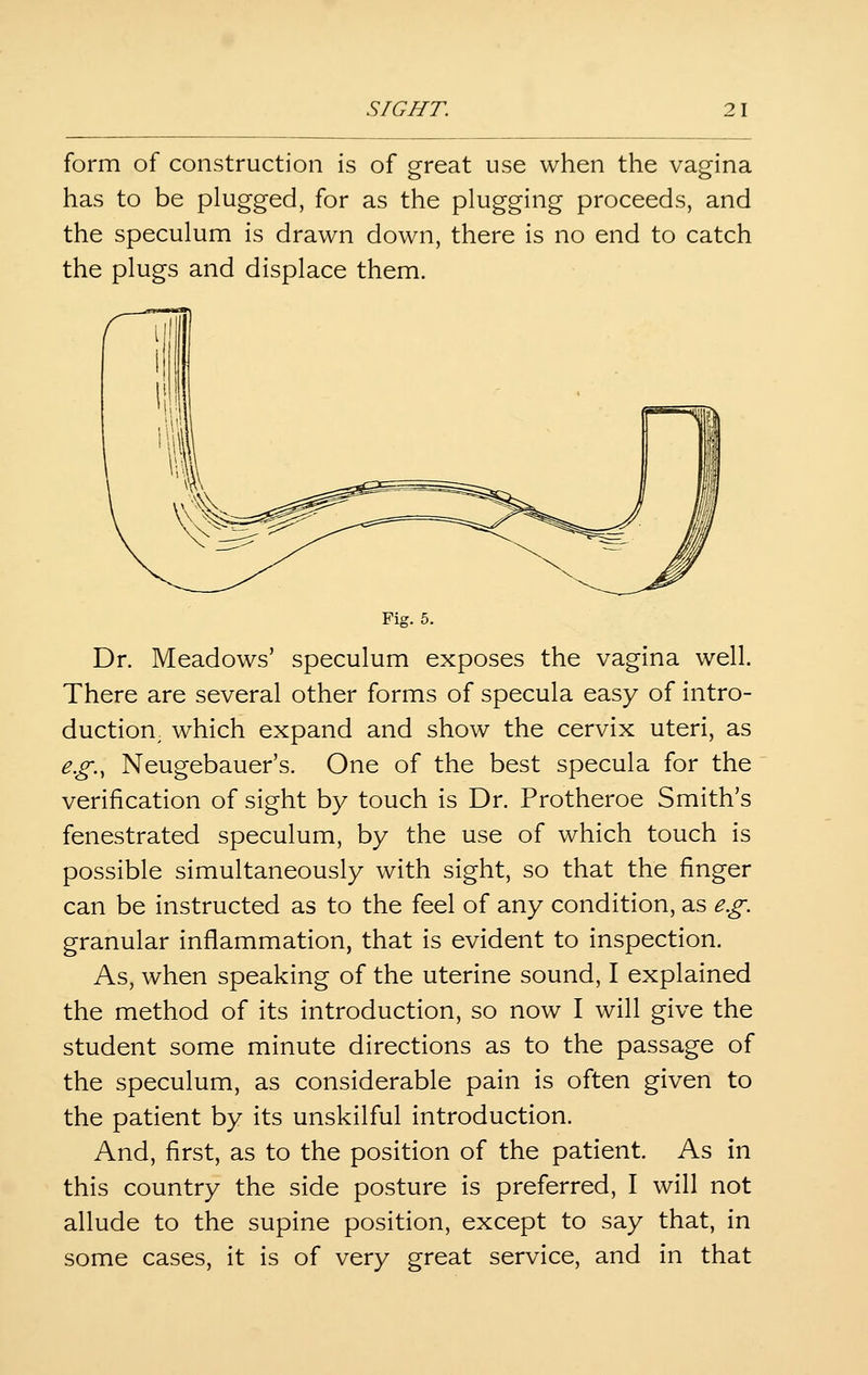 form of construction is of great use when the vagina has to be plugged, for as the plugging proceeds, and the speculum is drawn down, there is no end to catch the plugs and displace them. Fig. 5. Dr. Meadows' speculum exposes the vagina well. There are several other forms of specula easy of intro- duction, which expand and show the cervix uteri, as e.g., Neugebauer's. One of the best specula for the verification of sight by touch is Dr. Protheroe Smith's fenestrated speculum, by the use of which touch is possible simultaneously with sight, so that the finger can be instructed as to the feel of any condition, as e.g. granular inflammation, that is evident to inspection. As, when speaking of the uterine sound, I explained the method of its introduction, so now I will give the student some minute directions as to the passage of the speculum, as considerable pain is often given to the patient by its unskilful introduction. And, first, as to the position of the patient. As in this country the side posture is preferred, I will not allude to the supine position, except to say that, in some cases, it is of very great service, and in that