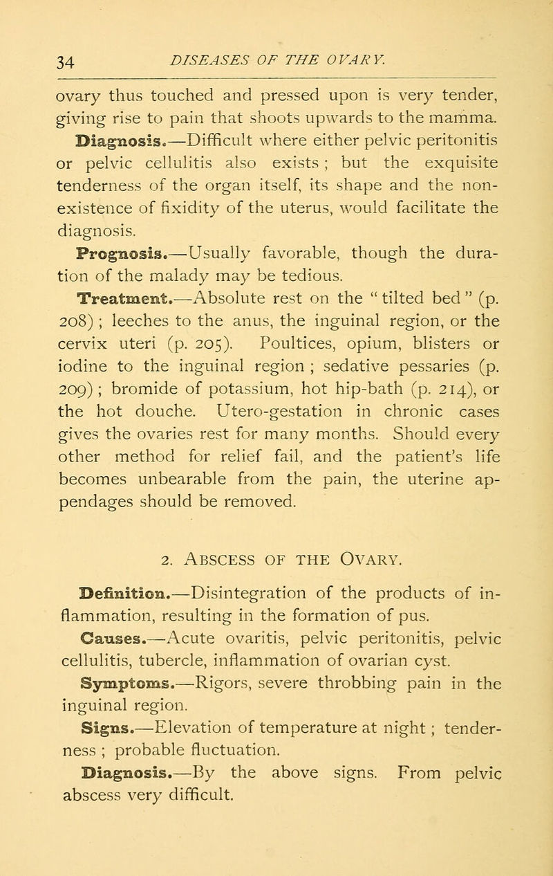 ovary thus touched and pressed upon is very tender, giving rise to pain that shoots upwards to the mamma. Diagnosis.—Difficult where either pelvic peritonitis or pelvic cellulitis also exists ; but the exquisite tenderness of the organ itself, its shape and the non- existence of fixidity of the uterus, would facilitate the diagnosis. Prognosis.—Usually favorable, though the dura- tion of the malady may be tedious. Treatment.—Absolute rest on the  tilted bed  (p. 208) ; leeches to the anus, the inguinal region, or the cervix uteri (p. 205). Poultices, opium, blisters or iodine to the inguinal region ; sedative pessaries (p. 209); bromide of potassium, hot hip-bath (p. 214), or the hot douche. Utero-gestation in chronic cases gives the ovaries rest for many months. Should every other method for relief fail, and the patient's life becomes unbearable from the pain, the uterine ap- pendages should be removed. 2. Abscess of the Ovary. Definition.—Disintegration of the products of in- flammation, resulting in the formation of pus. Causes.—Acute ovaritis, pelvic peritonitis, pelvic cellulitis, tubercle, inflammation of ovarian cyst. Sjnnptoms.—Rigors, severe throbbing pain in the inguinal region. Signs.—Elevation of temperature at night; tender- ness ; probable fluctuation. Diagnosis.—By the above signs. From pelvic abscess very difficult.