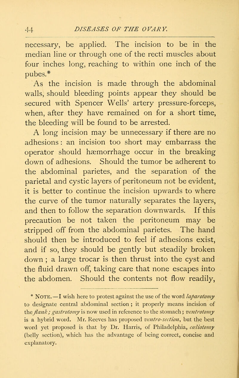 necessary, be applied. The incision to be in the median hne or through one of the recti muscles about four inches long, reaching to within one inch of the pubes.* As the incision is made through the abdominal walls, should bleeding points appear they should be secured with Spencer Wells' artery pressure-forceps, when, after they have remained on for a short time, the bleeding will be found to be arrested. A long incision may be unnecessary if there are no adhesions : an incision too short may embarrass the operator should haemorrhage occur in the breaking down of adhesions. Should the tumor be adherent to the abdominal parietes, and the separation of the parietal and cystic layers of peritoneum not be evident, it is better to continue the incision upwards to where the curve of the tumor naturally separates the layers, and then to follow the separation downwards. If this precaution be not taken the peritoneum may be stripped off from the abdominal parietes. The hand should then be introduced to feel if adhesions exist, and if so, they should be gently but steadily broken down ; a large trocar is then thrust into the cyst and the fluid drawn off, taking care that none escapes into the abdomen. Should the contents not flow readily, * Note.—I wish here to protest against the use of the word laparotomy to designate central abdominal section ; it properly means incision of \hQ flank; gastrotomy is now used in reference to the stomach; ventrotoviy is a hybrid word. Mr. Reeves has proposed ventro-secHon, but the best word yet proposed is that by Dr. Harris, of Philadelphia, cceliotojiiy (belly section), which has the advantage of being correct, concise and explanatory.