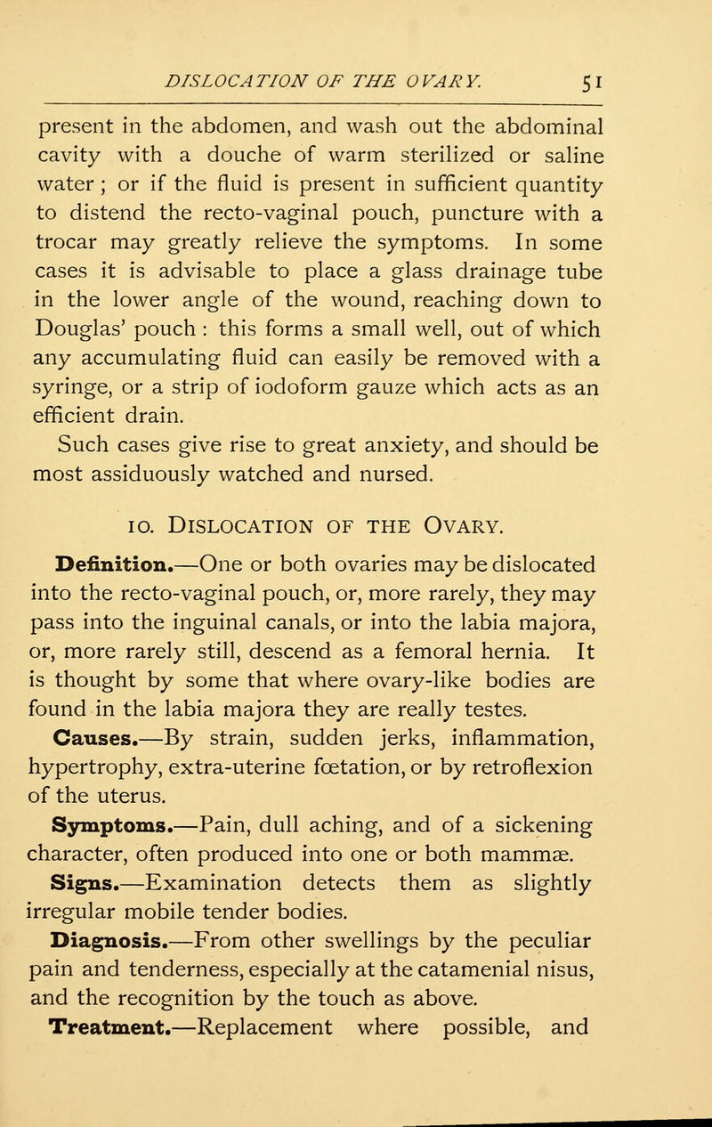 DISL0CATION OF THE OVARY. 5 I present in the abdomen, and wash out the abdominal cavity with a douche of warm sterilized or saline water ; or if the fluid is present in sufficient quantity to distend the recto-vaginal pouch, puncture with a trocar may greatly relieve the symptoms. In some cases it is advisable to place a glass drainage tube , in the lower angle of the wound, reaching down to Douglas' pouch : this forms a small well, out of which any accumulating fluid can easily be removed with a syringe, or a strip of iodoform gauze which acts as an efficient drain. Such cases give rise to great anxiety, and should be most assiduously watched and nursed. lo. Dislocation of the Ovary. Definition.—One or both ovaries may be dislocated into the recto-vaginal pouch, or, more rarely, they may pass into the inguinal canals, or into the labia majora, or, more rarely still, descend as a femoral hernia. It is thought by some that where ovary-like bodies are found in the labia majora they are really testes. Causes.—By strain, sudden jerks, inflammation, hypertrophy, extra-uterine fcetation, or by retroflexion of the uterus. Symptoms.—Pain, dull aching, and of a sickening character, often produced into one or both mammae. Signs.—Examination detects them as slightly irregular mobile tender bodies. Diagnosis.—From other swellings by the peculiar pain and tenderness, especially at the catamenial nisus, and the recognition by the touch as above. Treatment.—Replacement where possible, and