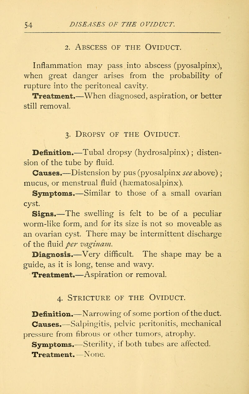 2. Abscess of the Oviduct. Inflammation may pass into abscess (pyosalpinx), when great danger arises from the probability of rupture into the peritoneal cavity. Treatment.—When diagnosed, aspiration, or better still removal. 3. Dropsy of the Oviduct. Definition.—Tubal dropsy (hydrosalpinx) ; disten- sion of the tube by fluid. Causes.—Distension by pus (pyosalpinx see above) ; mucus, or menstrual fluid (haematosalpinx). Symptoms.—Similar to those of a small ovarian cyst. Signs.—The swelling is felt to be of a peculiar worm-like form, and for its size is not so moveable as an ovarian cyst. There may be intermittent discharge of the fluid per vaginani. Diagnosis.—Very difficult. The shape may be a guide, as it is long, tense and wavy. Treatment.—Aspiration or removal. 4. Stricture of the Oviduct. Definition.—Narrowing of some portion of the duct. Causes.—Salpingitis, pelvic peritonitis, mechanical pressure from fibrous or other tumors, atrophy. Symptoms.—Sterility, if both tubes are affected. Treatment. —None.