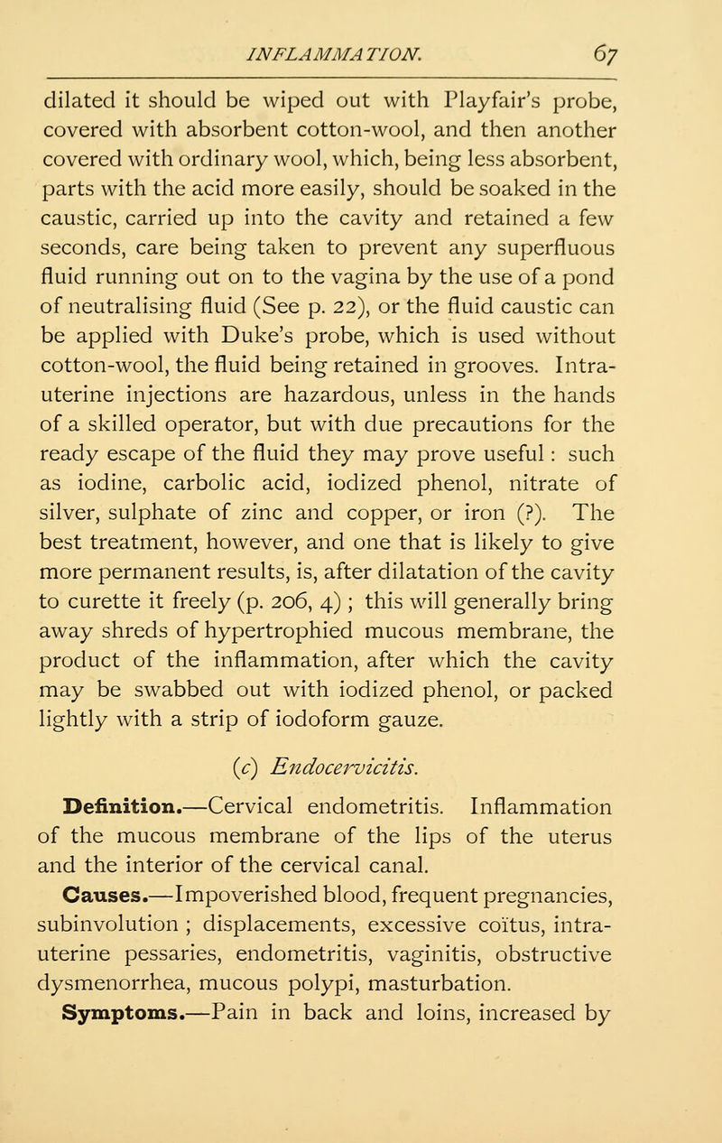 dilated it should be wiped out with Playfair's probe, covered with absorbent cotton-wool, and then another covered with ordinary wool, which, being less absorbent, parts with the acid more easily, should be soaked in the caustic, carried up into the cavity and retained a few seconds, care being taken to prevent any superfluous fluid running out on to the vagina by the use of a pond of neutralising fluid (See p. 22), or the fluid caustic can be applied with Duke's probe, which is used without cotton-wool, the fluid being retained in grooves. Intra- uterine injections are hazardous, unless in the hands of a skilled operator, but with due precautions for the ready escape of the fluid they may prove useful: such as iodine, carbolic acid, iodized phenol, nitrate of silver, sulphate of zinc and copper, or iron (?). The best treatment, however, and one that is likely to give more permanent results, is, after dilatation of the cavity to curette it freely (p. 206, 4); this will generally bring away shreds of hypertrophied mucous membrane, the product of the inflammation, after which the cavity may be swabbed out with iodized phenol, or packed lightly with a strip of iodoform gauze. {c) Endocervicitis. Definition.—Cervical endometritis. Inflammation of the mucous membrane of the lips of the uterus and the interior of the cervical canal. Causes.—Impoverished blood, frequent pregnancies, subinvolution ; displacements, excessive coitus, intra- uterine pessaries, endometritis, vaginitis, obstructive dysmenorrhea, mucous polypi, masturbation. Symptoms.—Pain in back and loins, increased by