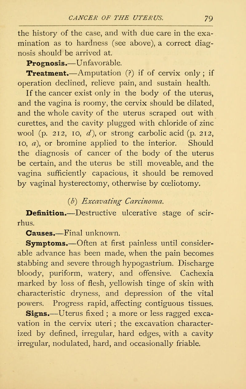 the history of the case, and with due care in the exa- mination as to hardness (see above), a correct diag- nosis should be arrived at. Prognosis.—Unfavorable. Treatment.—Amputation (?) if of cervix only ; if operation declined, relieve pain, and sustain health. If the cancer exist only in the body of the uterus, and the vagina is roomy, the cervix should be dilated, and the whole cavity of the uterus scraped out with curettes, and the cavity plugged with chloride of zinc wool (p. 212, 10, d^, or strong carbolic acid (p. 212, 10, d), or bromine applied to the interior. Should the diagnosis of cancer of the body of the uterus be certain, and the uterus be still moveable, and the vagina sufficiently capacious, it should be removed by vaginal hysterectomy, otherwise by cceliotomy. [U) Excavating Carcinoma. Definition.—Destructive ulcerative stage of scir- rhus. Causes.—Final unknown. Symptoms.—Often at first painless until consider- able advance has been made, when the pain becomes stabbing and severe through hypogastrium. Discharge bloody, puriform, watery, and offensive. Cachexia marked by loss of flesh, yellowish tinge of skin with characteristic dryness, and depression of the vital powers. Progress rapid, affecting contiguous tissues. Signs.—Uterus fixed ; a more or less ragged exca- vation in the cervix uteri ; the excavation character- ized by defined, irregular, hard edges, with a cavity irregular, nodulated, hard, and occasionally friable.