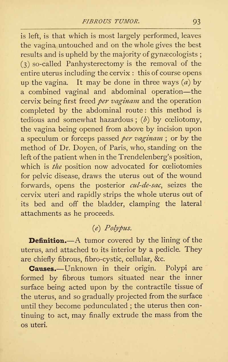 is left, is that which is most largely performed, leaves the vagina untouched and on the whole gives the best results and is upheld by the majority of gynaecologists ; (3) so-called Panhysterectomy is the removal of the entire uterus including the cervix : this of course opens up the vagina. It may be done in three ways {a) by a combined vaginal and abdominal operation—the cervix being first freed per vaginain and the operation completed by the abdominal route: this method is tedious and somewhat hazardous ; {U) by cceliotomy, the vagina being opened from above by incision upon a speculum or forceps passed per vaginam ; or by the method of Dr. Doyen, of Paris, who, standing on the left of the patient when in the Trendelenberg's position, which is the position now advocated for cceliotomies for pelvic disease, draws the uterus out of the wound forwards, opens the posterior cul-de-sac^ seizes the cervix uteri and rapidly strips the whole uterus out of its bed and off the bladder, clamping the lateral attachments as he proceeds. {e) Polypus. Definition.—A tumor covered by the lining of the uterus, and attached to its interior by a pedicle. They are chiefly fibrous, fibro-cystic, cellular, &c. Causes.—Unknown in their origin. Polypi are formed by fibrous tumors situated near the inner surface being acted upon by the contractile tissue of the uterus, and so gradually projected from the surface until they become pedunculated ; the uterus then con- tinuing to act, may finally extrude the mass from the OS uteri.