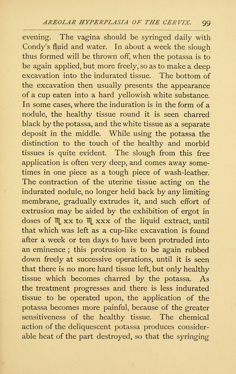 evening. The vagina should be syringed daily with Condy's fluid and water. In about a week the slough thus formed will be thrown off, when the potassa is to be again applied, but more freely, so as to make a deep excavation into the indurated tissue. The bottom of the excavation then usually presents the appearance of a cup eaten into a hard yellowish white substance. In some cases, where the induration is in the form of a nodule, the healthy tissue round it is seen charred black by the potassa, and the white tissue as a separate deposit in the middle. While using the potassa the distinction to the touch of the healthy and morbid tissues is quite evident. The slough from this free application is often very deep, and comes away some- times in one piece as a tough piece of wash-leather. The contraction of the uterine tissue acting on the indurated nodule, no longer held back by any limiting membrane, gradually extrudes it, and such effort of extrusion may be aided by the exhibition of ergot in doses of Tll^ XX to '\ xxx of the liquid extract, until that which was left as a cup-like excavation is found after a week or ten days to have been protruded into an eminence ; this protrusion is to be again rubbed down freely at successive operations, until it is seen that there is no more hard tissue left, but only healthy tissue which becomes charred by the potassa. As the treatment progresses and there is less indurated tissue to be operated upon, the application of the potassa becomes more painful, because of the greater sensitiveness of the healthy tissue. The chemical action of the deliquescent potassa produces consider- able heat of the part destroyed, so that the syringing