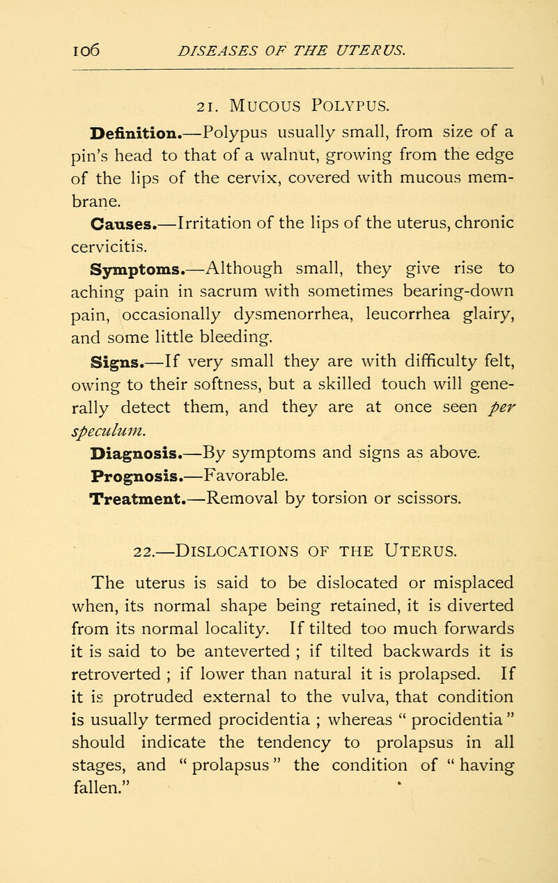 21. Mucous Polypus. Definition.—Polypus usually small, from size of a pin's head to that of a walnut, growing from the edge of the lips of the cervix, covered with mucous mem- brane. Causes.—Irritation of the lips of the uterus, chronic cervicitis. Symptoms.—Although small, they give rise to aching pain in sacrum with sometimes bearing-down pain, occasionally dysmenorrhea, leucorrhea glairy, and some little bleeding. Signs.—If very small they are with difficulty felt, owing to their softness, but a skilled touch will gene- rally detect them, and they are at once seen per speculum. Diagnosis.—By symptoms and signs as above. Prognosis.—Favorable. Treatment.—Removal by torsion or scissors. 22.—Dislocations of the Uterus. The uterus is said to be dislocated or misplaced when, its normal shape being retained, it is diverted from its normal locality. If tilted too much forwards it is said to be anteverted ; if tilted backwards it is retroverted ; if lower than natural it is prolapsed. If it is protruded external to the vulva, that condition is usually termed procidentia ; whereas  procidentia  should indicate the tendency to prolapsus in all stages, and  prolapsus the condition of  having fallen.