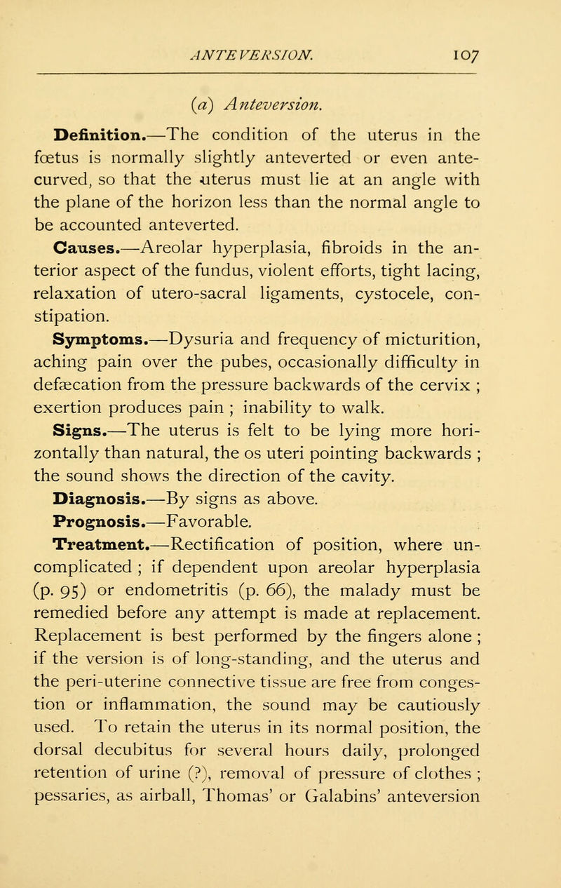 (yd) Anteversion. Definition.—The condition of the uterus in the foetus is normally slightly anteverted or even ante- curved, so that the uterus must lie at an angle with the plane of the horizon less than the normal angle to be accounted anteverted. Causes.—Areolar hyperplasia, fibroids in the an- terior aspect of the fundus, violent efforts, tight lacing, relaxation of utero-sacral ligaments, cystocele, con- stipation. Symptoms.—Dysuria and frequency of micturition, aching pain over the pubes, occasionally difficulty in defaecation from the pressure backwards of the cervix ; exertion produces pain ; inability to walk. Signs.—The uterus is felt to be lying more hori- zontally than natural, the os uteri pointing backwards ; the sound shows the direction of the cavity. Diagnosis.—By signs as above. Prognosis.—Favorable. Treatment.—Rectification of position, where un- complicated ; if dependent upon areolar hyperplasia (p. 95) or endometritis (p. 66), the malady must be remedied before any attempt is made at replacement. Replacement is best performed by the fingers alone ; if the version is of long-standing, and the uterus and the peri-uterine connective tissue are free from conges- tion or inflammation, the sound may be cautiously used. To retain the uterus in its normal position, the dorsal decubitus for several hours daily, prolonged retention of urine (?), removal of pressure of clothes ; pessaries, as airball, Thomas' or Galabins' anteversion