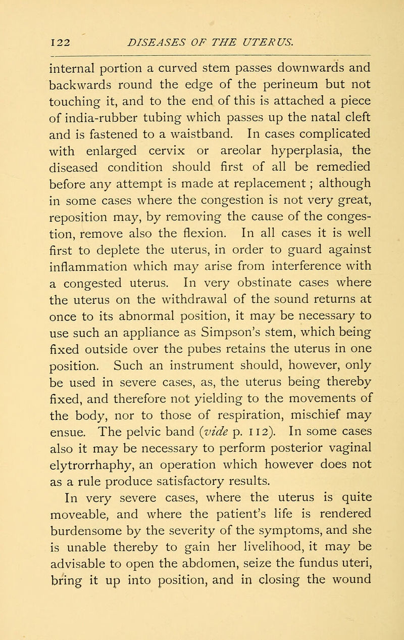 internal portion a curved stem passes downwards and backwards round the edge of the perineum but not touching it, and to the end of this is attached a piece of india-rubber tubing which passes up the natal cleft and is fastened to a waistband. In cases complicated with enlarged cervix or areolar hyperplasia, the diseased condition should first of all be remedied before any attempt is made at replacement; although in some cases where the congestion is not very great, reposition may, by removing the cause of the conges- tion, remove also the flexion. In all cases it is well first to deplete the uterus, in order to guard against inflammation which may arise from interference with a congested uterus. In very obstinate cases where the uterus on the withdrawal of the sound returns at once to its abnormal position, it may be necessary to use such an appliance as Simpson's stem, which being fixed outside over the pubes retains the uterus in one position. Such an instrument should, however, only be used in severe cases, as, the uterus being thereby fixed, and therefore not yielding to the movements of the body, nor to those of respiration, mischief may ensue. The pelvic band {vide p. 112). In some cases also it may be necessary to perform posterior vaginal elytrorrhaphy, an operation which however does not as a rule produce satisfactory results. In very severe cases, where the uterus is quite moveable, and where the patient's life is rendered burdensome by the severity of the symptoms, and she is unable thereby to gain her livelihood, it may be advisable to open the abdomen, seize the fundus uteri, bring it up into position, and in closing the wound