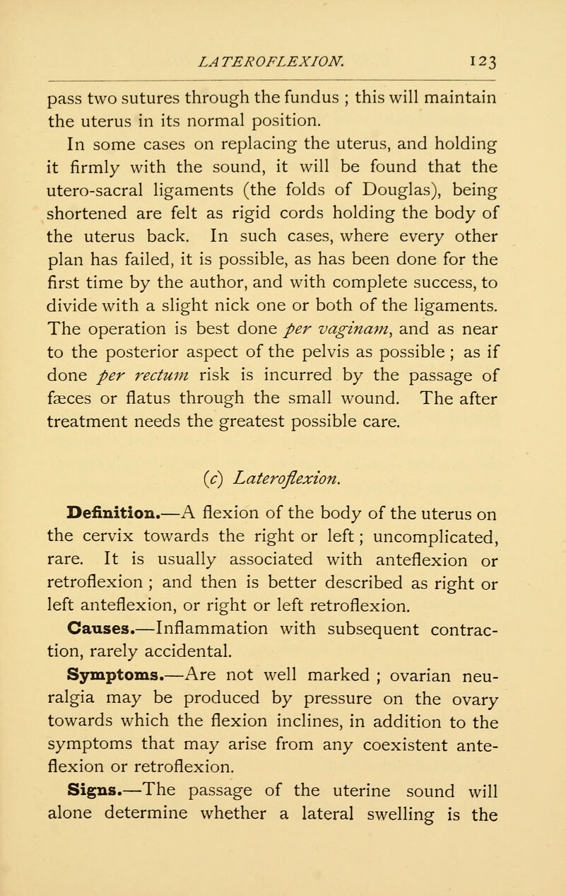 LA TEROFLEXION. 12 3 pass two sutures through the fundus ; this will maintain the uterus in its normal position. In some cases on replacing the uterus, and holding it firmly with the sound, it will be found that the utero-sacral ligaments (the folds of Douglas), being shortened are felt as rigid cords holding the body of the uterus back. In such cases, where every other plan has failed, it is possible, as has been done for the first time by the author, and with complete success, to divide with a slight nick one or both of the ligaments. The operation is best done per vaginam, and as near to the posterior aspect of the pelvis as possible; as if done per rectum risk is incurred by the passage of faeces or flatus through the small wound. The after treatment needs the greatest possible care. id) Lateroflexion. Definition.—A flexion of the body of the uterus on the cervix towards the right or left; uncomplicated, rare. It is usually associated with anteflexion or retroflexion ; and then is better described as right or left anteflexion, or right or left retroflexion. Causes.—Inflammation with subsequent contrac- tion, rarely accidental. Symptoms.—Are not well marked ; ovarian neu- ralgia may be produced by pressure on the ovary towards which the flexion inclines, in addition to the symptoms that may arise from any coexistent ante- flexion or retroflexion. Signs.—The passage of the uterine sound will alone determine whether a lateral swelling is the