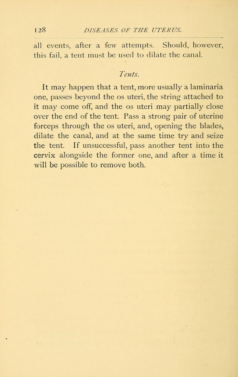 all events, after a few attempts. Should, however, this fail, a tent must be used to dilate the canal. Tents. It may happen that a tent, more usually a laminaria one, passes beyond the os uteri, the string attached to it may come off, and the os uteri may partially close over the end of the tent. Pass a strong pair of uterine forceps through the os uteri, and, opening the blades, dilate the canal, and at the same time try and seize the tent. If unsuccessful, pass another tent into the cervix alongside the former one, and after a time it will be possible to remove both.