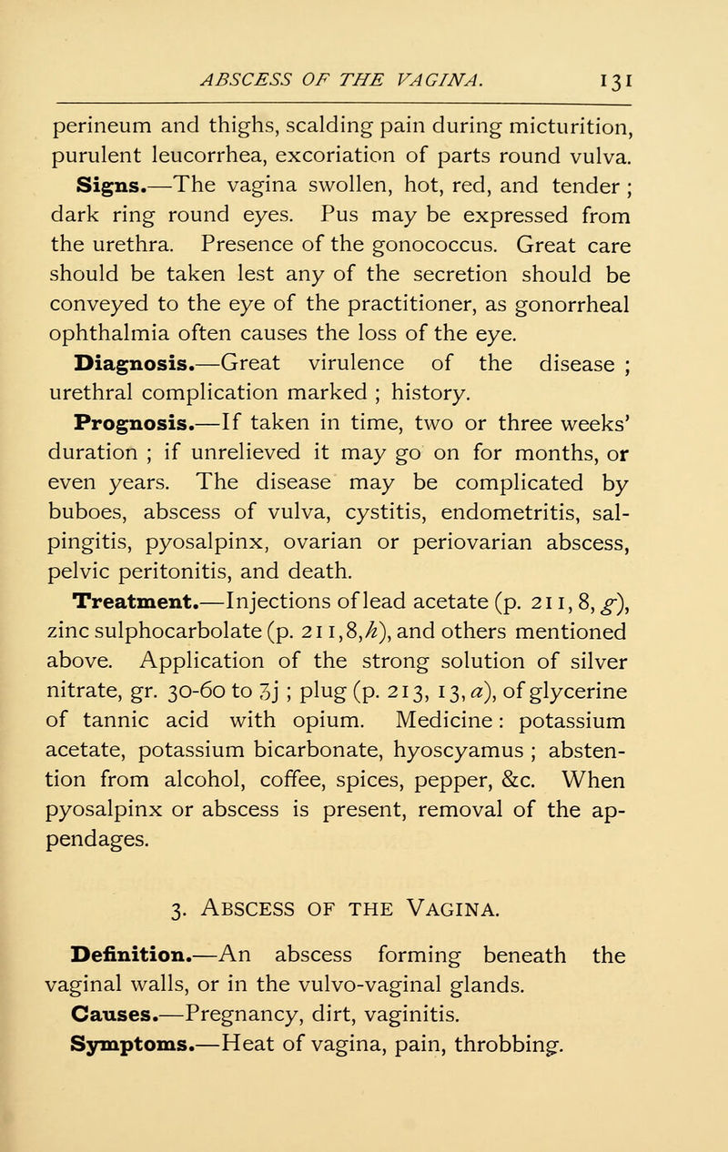 perineum and thighs, scalding pain during micturition, purulent leucorrhea, excoriation of parts round vulva. Signs.—The vagina swollen, hot, red, and tender ; dark ring round eyes. Pus may be expressed from the urethra. Presence of the gonococcus. Great care should be taken lest any of the secretion should be conveyed to the eye of the practitioner, as gonorrheal ophthalmia often causes the loss of the eye. Diagnosis.—Great virulence of the disease ; urethral complication marked ; history. Prognosis.—If taken in time, two or three weeks' duration ; if unrelieved it may go on for months, or even years. The disease may be complicated by buboes, abscess of vulva, cystitis, endometritis, sal- pingitis, pyosalpinx, ovarian or periovarian abscess, pelvic peritonitis, and death. Treatment.—Injections of lead acetate (p. 211,8, g)^ zinc sulphocarbolate (p. 211,8,>^), and others mentioned above. Application of the strong solution of silver nitrate, gr. 30-60 to 3j ; plug (p. 213, I3,<3:), of glycerine of tannic acid with opium. Medicine: potassium acetate, potassium bicarbonate, hyoscyamus ; absten- tion from alcohol, coffee, spices, pepper, &c. When pyosalpinx or abscess is present, removal of the ap- pendages. 3. Abscess of the Vagina. Definition.—An abscess forming beneath the vaginal walls, or in the vulvo-vaginal glands. Causes.—Pregnancy, dirt, vaginitis. Symptoms.—Heat of vagina, pain, throbbing.