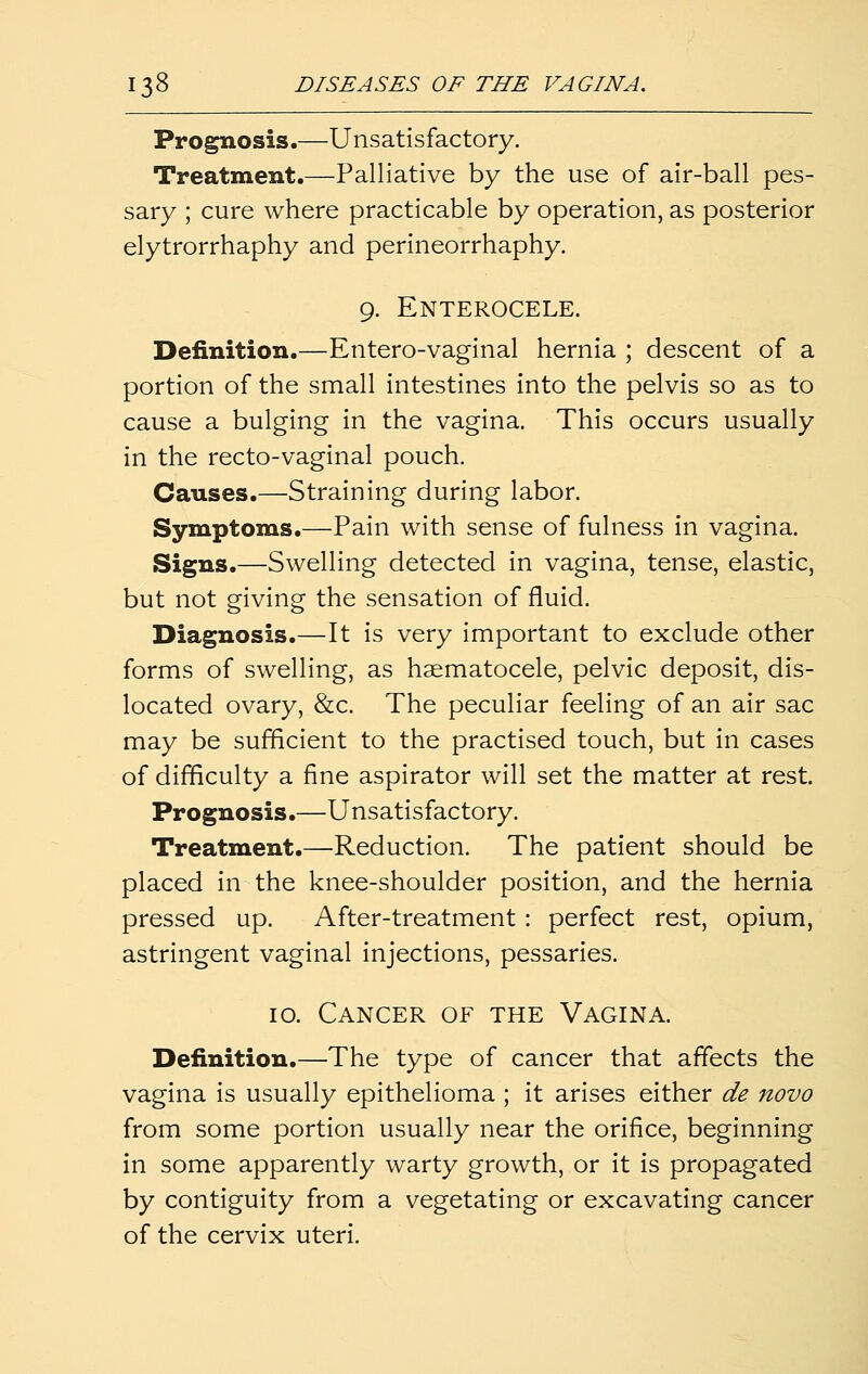 Prognosis.—Unsatisfactory. Treatment.—Palliative by the use of air-ball pes- sary ; cure where practicable by operation, as posterior elytrorrhaphy and perineorrhaphy. 9. Enterocele. Definition.—Entero-vaginal hernia ; descent of a portion of the small intestines into the pelvis so as to cause a bulging in the vagina. This occurs usually in the recto-vaginal pouch. Causes.—Straining during labor. Symptoms.—Pain with sense of fulness in vagina. Signs.—Swelling detected in vagina, tense, elastic, but not giving the sensation of fluid. Diagnosis.—It is very important to exclude other forms of swelling, as haematocele, pelvic deposit, dis- located ovary, &c. The peculiar feeling of an air sac may be sufficient to the practised touch, but in cases of difficulty a fine aspirator will set the matter at rest. Prognosis.—Unsatisfactory. Treatment.—Reduction. The patient should be placed in the knee-shoulder position, and the hernia pressed up. After-treatment: perfect rest, opium, astringent vaginal injections, pessaries. 10. Cancer of the Vagina. Definition.—The type of cancer that affects the vagina is usually epithelioma ; it arises either de novo from some portion usually near the orifice, beginning in some apparently warty growth, or it is propagated by contiguity from a vegetating or excavating cancer of the cervix uteri.