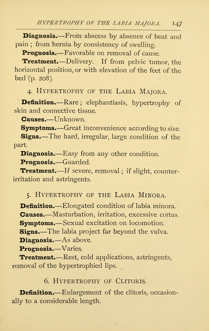 Diagnosis.—From abscess by absence of heat and pain ; from hernia by consistency of swelHng. Prognosis.—Favorable on removal of cause. Treatment.—Delivery. If from pelvic tumor, the horizontal position, or with elevation of the feet of the bed (p. 208). 4. Hypertrophy of the Labia Majora. Definition.—Rare ; elephantiasis, hypertrophy of skin and connective tissue. Causes.—Unknown. Symptoms.—Great inconvenience according to size. Signs.—The hard, irregular, large condition of the part. Diagnosis.—Easy from any other condition. Prognosis.—Guarded. Treatment.—If severe, removal; if slight, counter- irritation and astringents. 5. Hypertrophy of the Labia Minora. Definition.—Elongated condition of labia minora. Causes.—Masturbation, irritation, excessive coitus. Symptoms.—Sexual excitation on locomotion. Signs.—The labia project far beyond the vulva. Diagnosis.—As above. Prognosis.—Varies. Treatment.—Rest, cold applications, astringents, removal of the hypertrophied lips. 6. Hypertrophy of Clitoris. Definition.—Enlargement of the clitoris, occasion- ally to a considerable length.