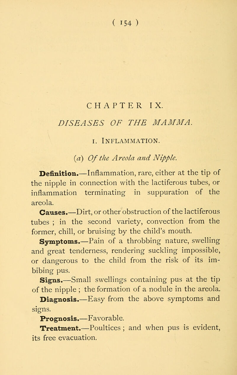 CHAPTER IX. DISEASES OF THE MAMMA. I. Inflammation. {a) Of the A reola and Nipple. Definition.—Inflammation, rare, either at the tip of the nipple in connection with the lactiferous tubes, or inflammation terminating in suppuration of the areola. Causes.—Dirt, or other obstruction of the lactiferous tubes ; in the second variety, convection from the former, chill, or bruising by the child's mouth. Symptoms.—Pain of a throbbing nature, swelling and great tenderness, rendering suckling impossible, or dangerous to the child from the risk of its im- bibing pus. Signs.—Small swellings containing pus at the tip of the nipple ; the formation of a nodule in the areola. Diagnosis.—Easy from the above symptoms and signs. Prognosis.—Favorable. Treatment.—Poultices ; and when pus is evident, its free evacuation.