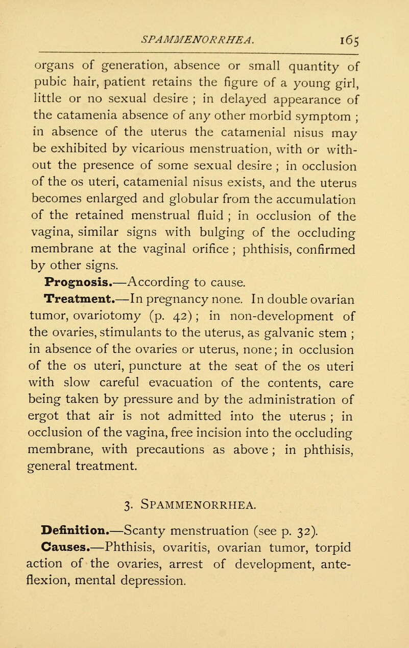 organs of generation, absence or small quantity of pubic hair, patient retains the figure of a young girl, little or no sexual desire ; in delayed appearance of the catamenia absence of any other morbid symptom ; in absence of the uterus the catamenial nisus may be exhibited by vicarious menstruation, with or with- out the presence of some sexual desire ; in occlusion of the OS uteri, catamenial nisus exists, and the uterus becomes enlarged and globular from the accumulation of the retained menstrual fluid ; in occlusion of the vagina, similar signs with bulging of the occluding membrane at the vaginal orifice ; phthisis, confirmed by other signs. Prognosis.—According to cause. Treatment.—In pregnancy none. In double ovarian tumor, ovariotomy (p. 42); in non-development of the ovaries, stimulants to the uterus, as galvanic stem ; in absence of the ovaries or uterus, none; in occlusion of the OS uteri, puncture at the seat of the os uteri with slow careful evacuation of the contents, care being taken by pressure and by the administration of ergot that air is not admitted into the uterus ; in occlusion of the vagina, free incision into the occluding membrane, with precautions as above; in phthisis, general treatment. 3. SPAMMENORRHEA. Definition.—Scanty menstruation (see p. 32). Causes.—Phthisis, ovaritis, ovarian tumor, torpid action of the ovaries, arrest of development, ante- flexion, mental depression.