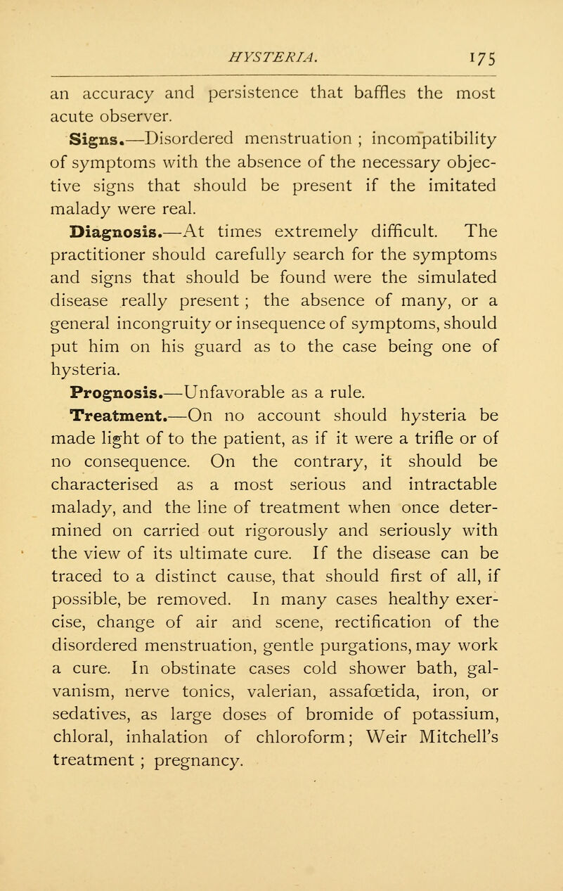 an accuracy and persistence that baffles the most acute observer. Signs.—Disordered menstruation ; incompatibility of symptoms with the absence of the necessary objec- tive signs that should be present if the imitated malady were real. Diagnosis.—At times extremely difficult. The practitioner should carefully search for the symptoms and signs that should be found were the simulated disease really present; the absence of many, or a general incongruity or insequence of symptoms, should put him on his guard as to the case being one of hysteria. Prognosis.—Unfavorable as a rule. Treatment.—On no account should hysteria be made light of to the patient, as if it were a trifle or of no consequence. On the contrary, it should be characterised as a most serious and intractable malady, and the line of treatment when once deter- mined on carried out rigorously and seriously with the view of its ultimate cure. If the disease can be traced to a distinct cause, that should first of all, if possible, be removed. In many cases healthy exer- cise, change of air and scene, rectification of the disordered menstruation, gentle purgations, may work a cure. In obstinate cases cold shower bath, gal- vanism, nerve tonics, valerian, assafcetida, iron, or sedatives, as large doses of bromide of potassium, chloral, inhalation of chloroform; Weir Mitchell's